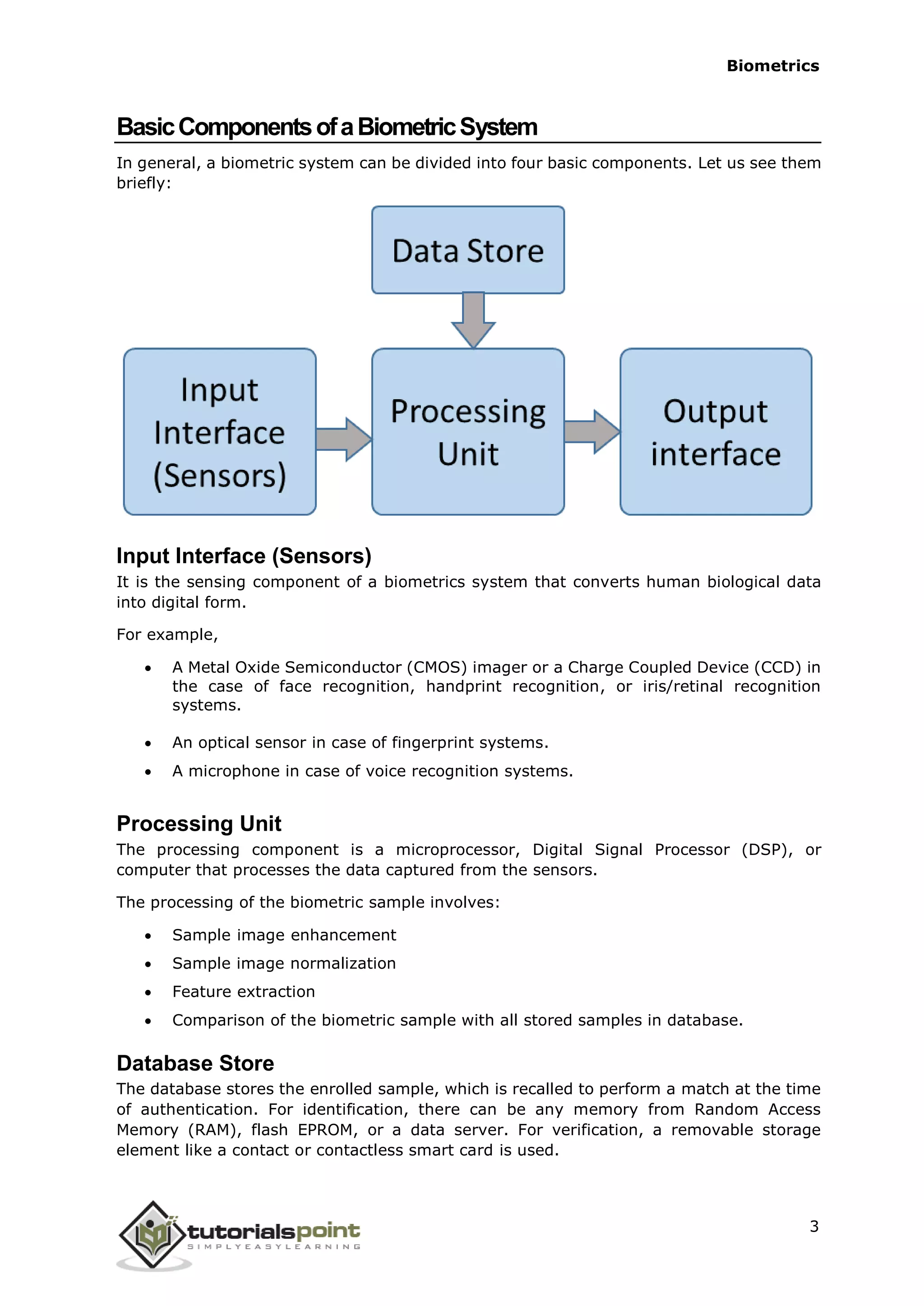 Biometrics
BasicComponentsofaBiometricSystem
In general, a biometric system can be divided into four basic components. Let us see them
briefly:
Input Interface (Sensors)
It is the sensing component of a biometrics system that converts human biological data
into digital form.
For example,
 A Metal Oxide Semiconductor (CMOS) imager or a Charge Coupled Device (CCD) in
the case of face recognition, handprint recognition, or iris/retinal recognition
systems.
 An optical sensor in case of fingerprint systems.
 A microphone in case of voice recognition systems.
Processing Unit
The processing component is a microprocessor, Digital Signal Processor (DSP), or
computer that processes the data captured from the sensors.
The processing of the biometric sample involves:
 Sample image enhancement
 Sample image normalization
 Feature extraction
 Comparison of the biometric sample with all stored samples in database.
Database Store
The database stores the enrolled sample, which is recalled to perform a match at the time
of authentication. For identification, there can be any memory from Random Access
Memory (RAM), flash EPROM, or a data server. For verification, a removable storage
element like a contact or contactless smart card is used.
3
 