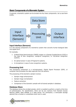 Biometrics
BasicComponentsofaBiometricSystem
In general, a biometric system can be divided into four basic components. Let us see them
briefly:
Input Interface (Sensors)
It is the sensing component of a biometrics system that converts human biological data
into digital form.
For example,
 A Metal Oxide Semiconductor (CMOS) imager or a Charge Coupled Device (CCD) in
the case of face recognition, handprint recognition, or iris/retinal recognition
systems.
 An optical sensor in case of fingerprint systems.
 A microphone in case of voice recognition systems.
Processing Unit
The processing component is a microprocessor, Digital Signal Processor (DSP), or
computer that processes the data captured from the sensors.
The processing of the biometric sample involves:
 Sample image enhancement
 Sample image normalization
 Feature extraction
 Comparison of the biometric sample with all stored samples in database.
Database Store
The database stores the enrolled sample, which is recalled to perform a match at the time
of authentication. For identification, there can be any memory from Random Access
Memory (RAM), flash EPROM, or a data server. For verification, a removable storage
element like a contact or contactless smart card is used.
3
 