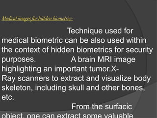 Medical images for hidden biometric:-
Technique used for
medical biometric can be also used within
the context of hidden biometrics for security
purposes. A brain MRI image
highlighting an important tumor.X-
Ray scanners to extract and visualize body
skeleton, including skull and other bones,
etc.
From the surfacic
 