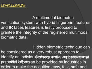 CONCLUSION:-
A multimodal biometric
verification system with hybrid fingerprint features
and IR faces features is firstly proposed to
grantee the integrity of the registered multimodal
biometric data.
Hidden biometric technique can
be considered as a very robust approach to
identify an individual since they can prevent any
potential forgery.
Consequently, we believe that
a special effort can be provided by industries in
order to make the acquition easy, fast, safe and
 