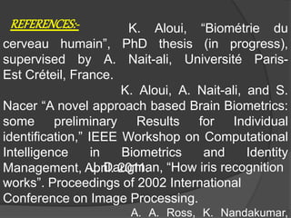 K. Aloui, “Biométrie du
cerveau humain”, PhD thesis (in progress),
supervised by A. Nait-ali, Université Paris-
Est Créteil, France.
K. Aloui, A. Nait-ali, and S.
Nacer “A novel approach based Brain Biometrics:
some preliminary Results for Individual
identification,” IEEE Workshop on Computational
Intelligence in Biometrics and Identity
Management, April. 2011.
REFERENCES:-
J. Daugman, “How iris recognition
works”. Proceedings of 2002 International
Conference on Image Processing.
A. A. Ross, K. Nandakumar,
 