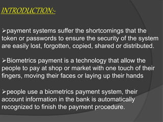 INTRODUCTION:-
payment systems suffer the shortcomings that the
token or passwords to ensure the security of the system
are easily lost, forgotten, copied, shared or distributed.
Biometrics payment is a technology that allow the
people to pay at shop or market with one touch of their
fingers, moving their faces or laying up their hands
people use a biometrics payment system, their
account information in the bank is automatically
recognized to finish the payment procedure.
 