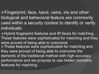 Fingerprint, face, hand, veins, iris and other
biological and behavioral feature are commonly
used within a security context to identify or verify
individuals.
Hybrid fingerprint features and IR faces for matching.
These features were sophisticated for matching and they
were proved of being able to overcome
These features were sophisticated for matching and
they were proved of being able to overcome the
demerits of the traditional method with high accuracy
performance and we propose to use hidden biometric
features for matching
 