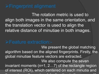 Fingerprint alignment
The rotation metric is used to
align both images in the same orientation, and
the translation vector is used to align the
relative distance of minutiae in both images.
Feature extraction:-
We present the global matching
algorithm based on the aligned fingerprints. Firstly, the
global minutiae feature vectors are extracted.
We also compute the seven
invariant moments (n=1, 2…7) of the rectangle region
of interest (ROI), which centered on each minutia and
 