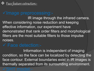  Face feature extraction:-
Image preprocessing:-
IR image through the infrared camera.
When considering noise reduction and keeping
effective information, our experiment have
demonstrated that rank order filters and morphological
filters are the most suitable filters to those impulse
noises.
 Face detection:-
Information is independent of imaging
condition, so the face can be localized by detecting the
face contour. External boundaries exist in IR images is
thermally separated from its surrounding environment.
SHT model:-
 