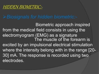 HIDDEN BIOMETRIC:-
Biosignals for hidden biometric:-
Biometric approach inspired
from the medical field consists in using the
electromyogram (EMG) as a signature
The muscle of the forearm is
excited by an impulsional electrical stimulation
where the intensity belong with in the range [20-
30] mA. The response is recorded using two
electrodes.
 