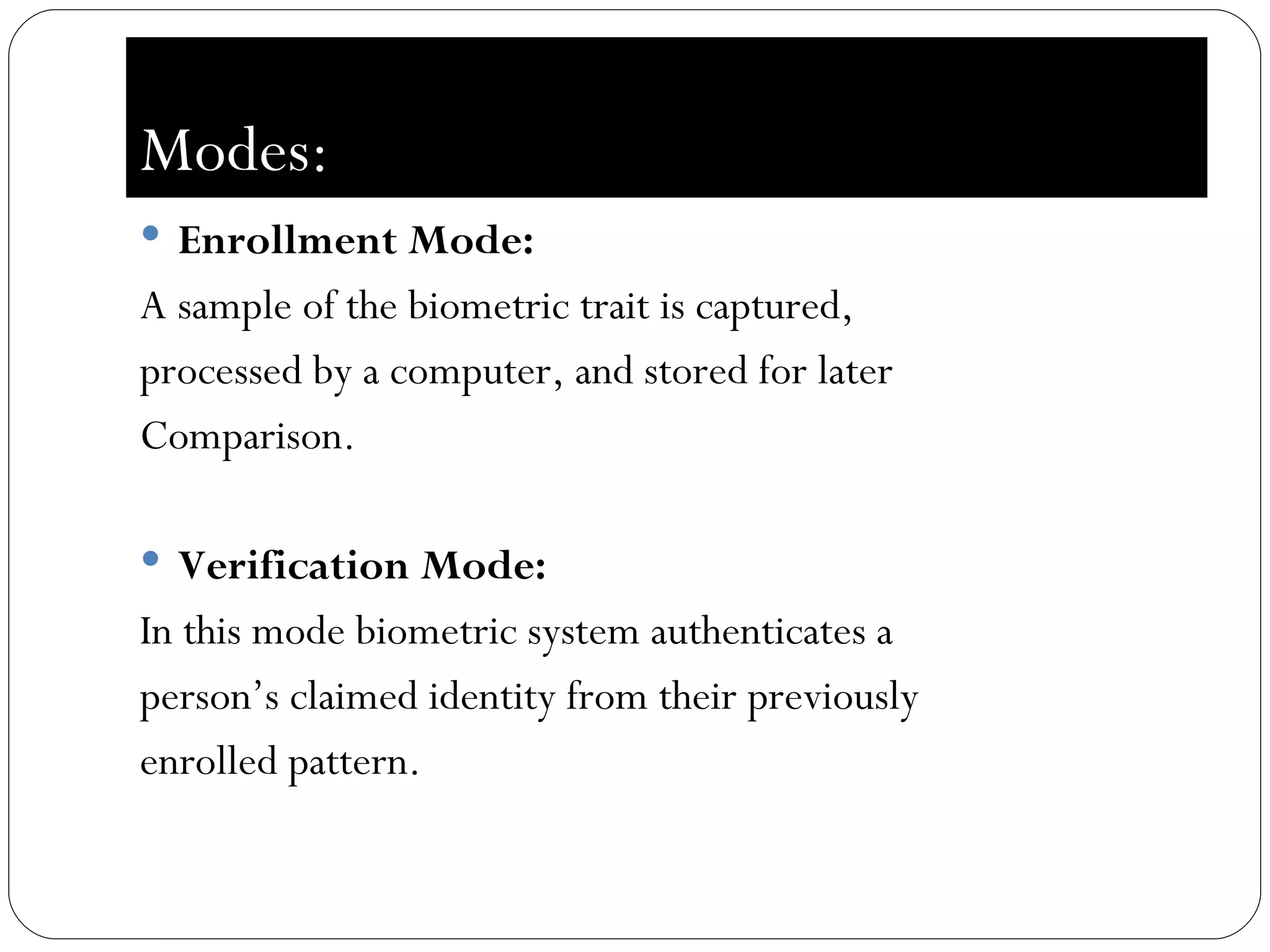 Modes: Enrollment Mode:  A sample of the biometric trait is captured,  processed by a computer, and stored for later  Comparison. Verification Mode:  In this mode biometric system authenticates a  person’s claimed identity from their previously  enrolled pattern. 