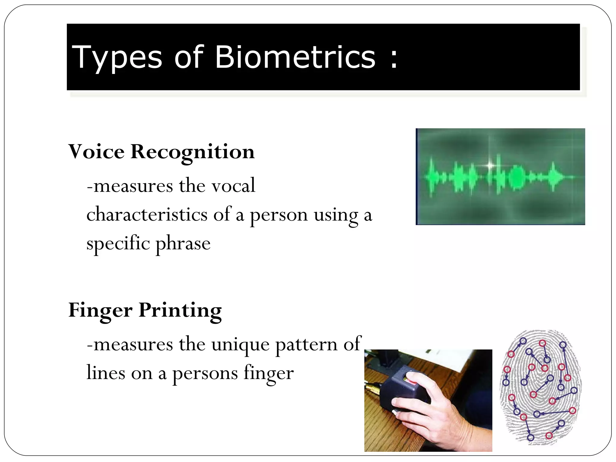 Voice Recognition -measures the vocal characteristics of a person using a specific phrase Finger Printing -measures the unique pattern of lines on a persons finger Types of Biometrics : 