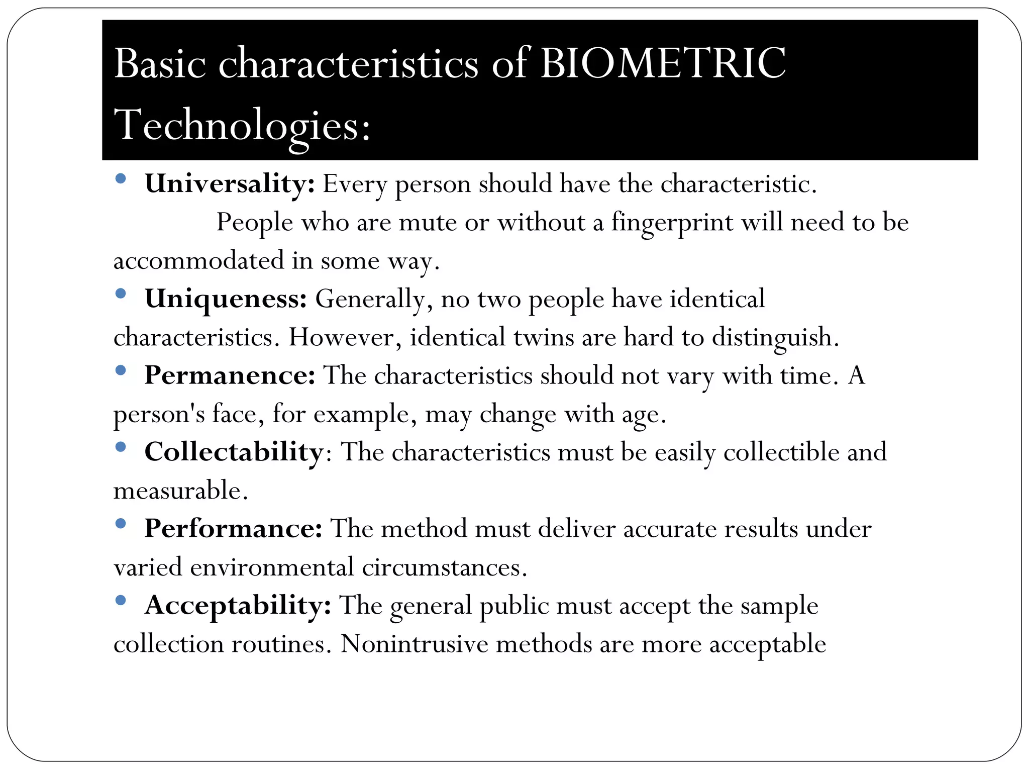 Basic characteristics of BIOMETRIC  Technologies:  Universality:  Every person should have the characteristic.  People who are mute or without a fingerprint will need to be  accommodated in some way.  Uniqueness:  Generally, no two people have identical  characteristics. However, identical twins are hard to distinguish.  Permanence:  The characteristics should not vary with time. A  person's face, for example, may change with age.  Collectability : The characteristics must be easily collectible and  measurable.  Performance:  The method must deliver accurate results under  varied environmental circumstances.  Acceptability:  The general public must accept the sample  collection routines. Nonintrusive methods are more acceptable 