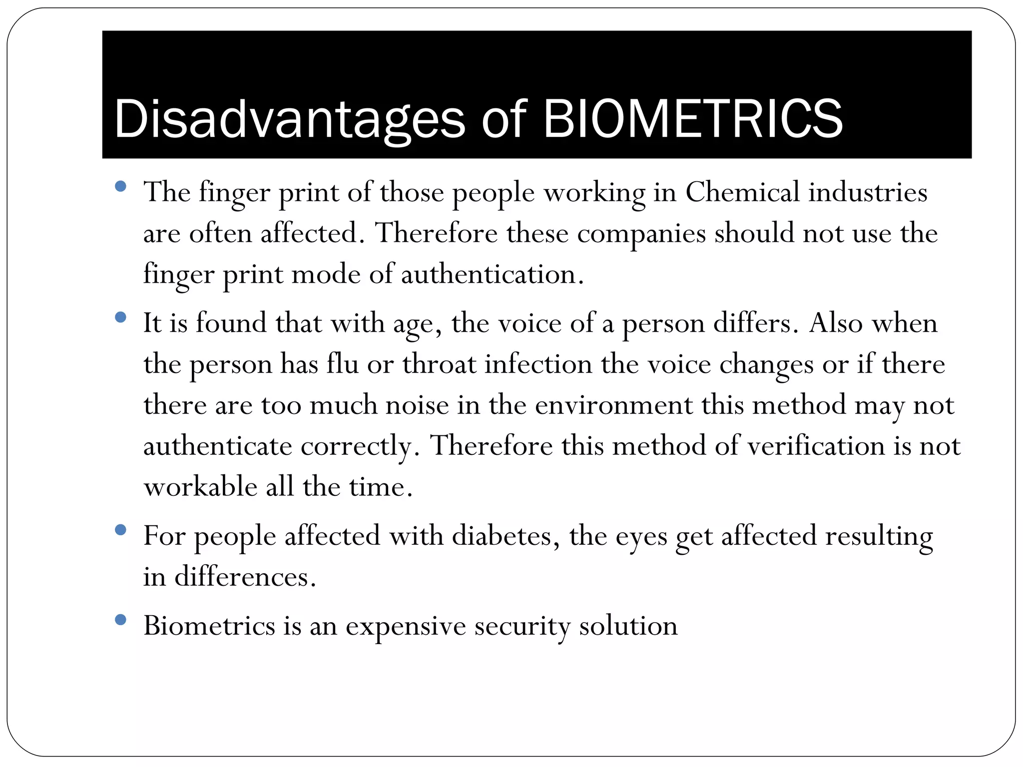 Disadvantages of BIOMETRICS The finger print of those people working in Chemical industries are often affected. Therefore these companies should not use the finger print mode of authentication. It is found that with age, the voice of a person differs. Also when the person has flu or throat infection the voice changes or if there there are too much noise in the environment this method may not authenticate correctly. Therefore this method of verification is not workable all the time. For people affected with diabetes, the eyes get affected resulting in differences.  Biometrics is an expensive security solution 