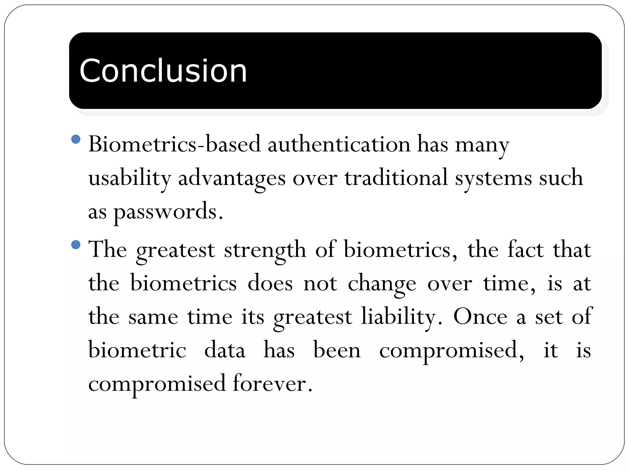 Conclusion Biometrics-based authentication has many usability advantages over traditional systems such as passwords.  The greatest strength of biometrics, the fact that the biometrics does not change over time, is at the same time its greatest liability. Once a set of biometric data has been compromised, it is compromised forever.  Conclusion 