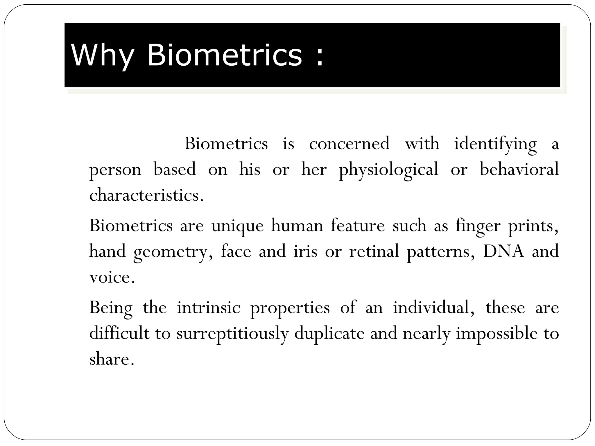 Biometrics is concerned with identifying a person based on his or her physiological or behavioral characteristics. Biometrics are unique human feature such as finger prints, hand geometry, face and iris or retinal patterns, DNA and voice. Being the intrinsic properties of an individual, these are difficult to surreptitiously duplicate and nearly impossible to share. Why Biometrics : 