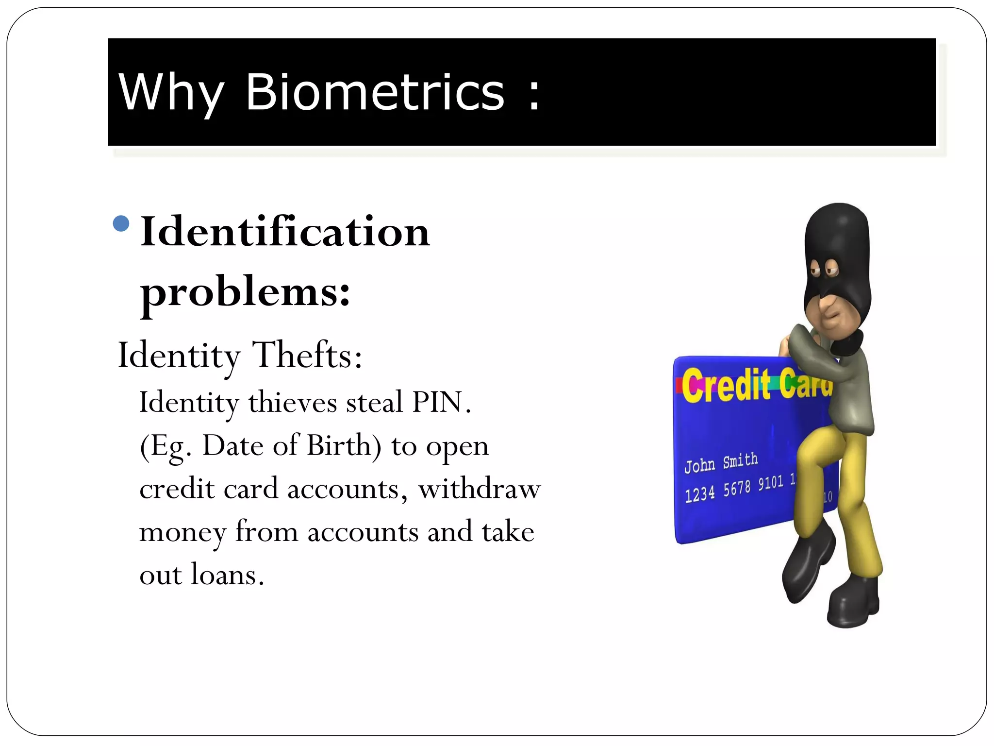 Identification problems: Identity Thefts:  Identity thieves steal PIN. (Eg. Date of Birth) to open credit card accounts, withdraw money from accounts and take out loans. Why Biometrics : 