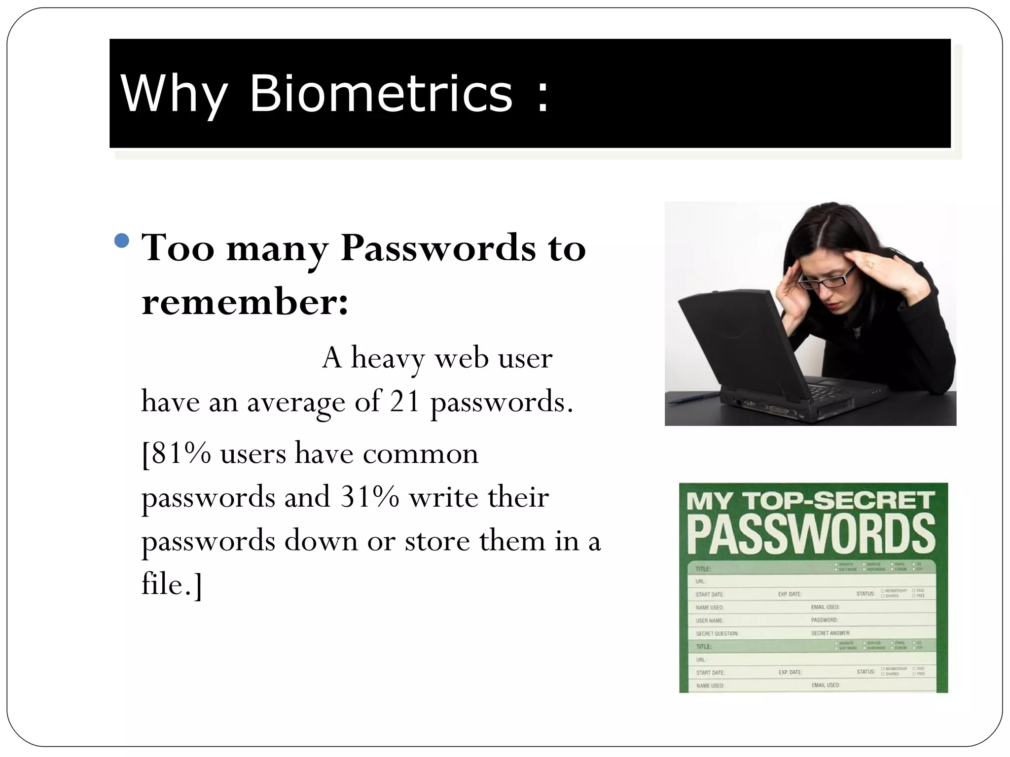 Too many Passwords to remember:   A heavy web user have an average of 21 passwords. [81% users have common passwords and 31% write their passwords down or store them in a file.] Why Biometrics : 