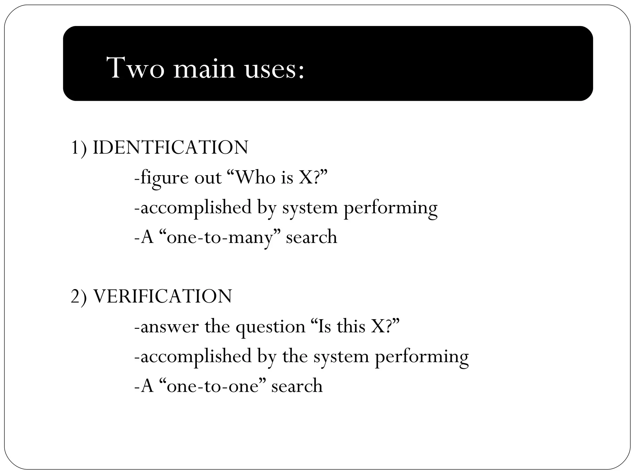 : 1) IDENTFICATION -figure out “Who is X?” -accomplished by system performing  -A “one-to-many” search 2) VERIFICATION -answer the question “Is this X?” -accomplished by the system performing  -A “one-to-one” search Two main uses:  