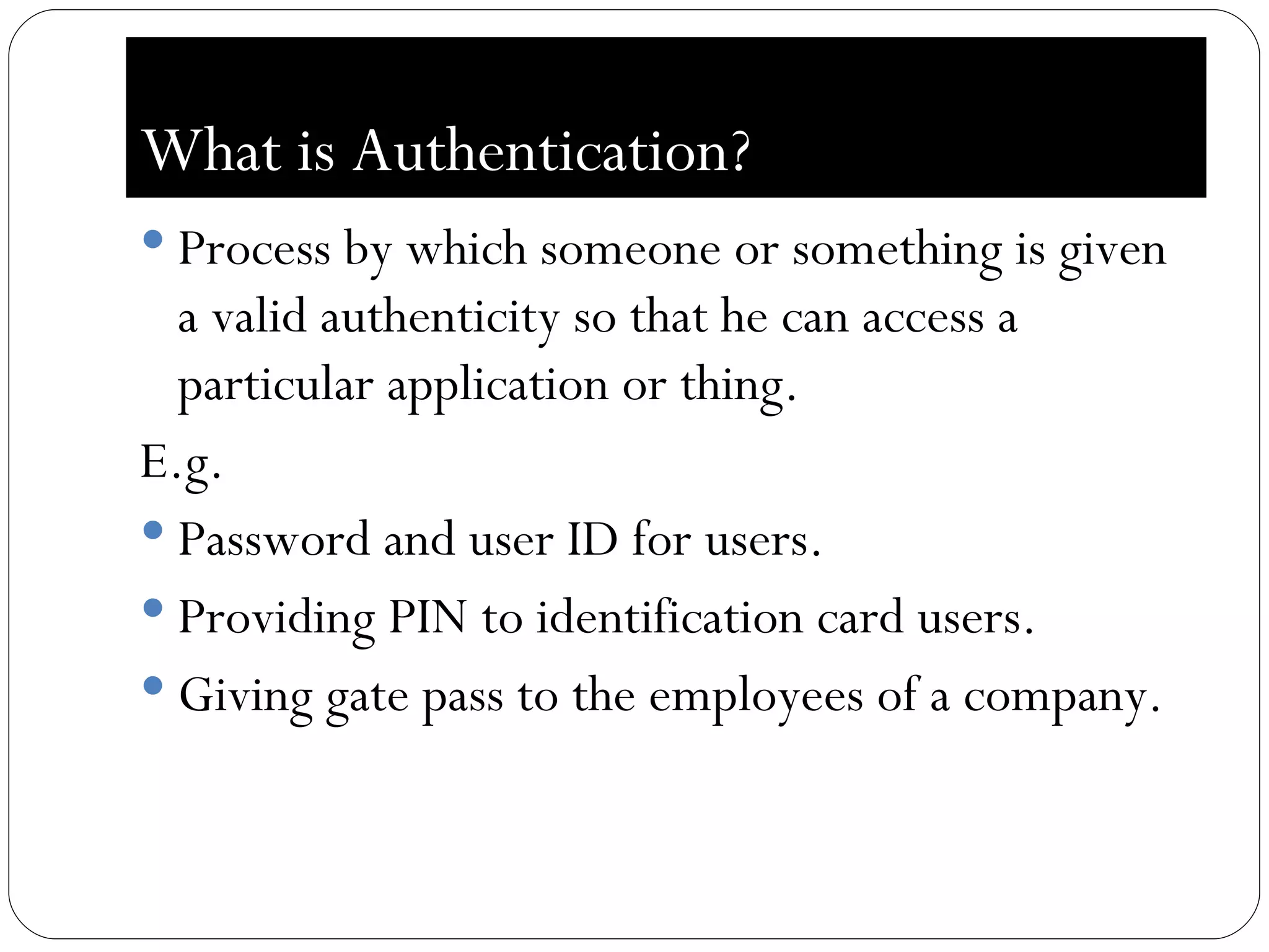 What is Authentication? Process by which someone or something is given a valid authenticity so that he can access a particular application or thing. E.g. Password and user ID for users. Providing PIN to identification card users. Giving gate pass to the employees of a company. 
