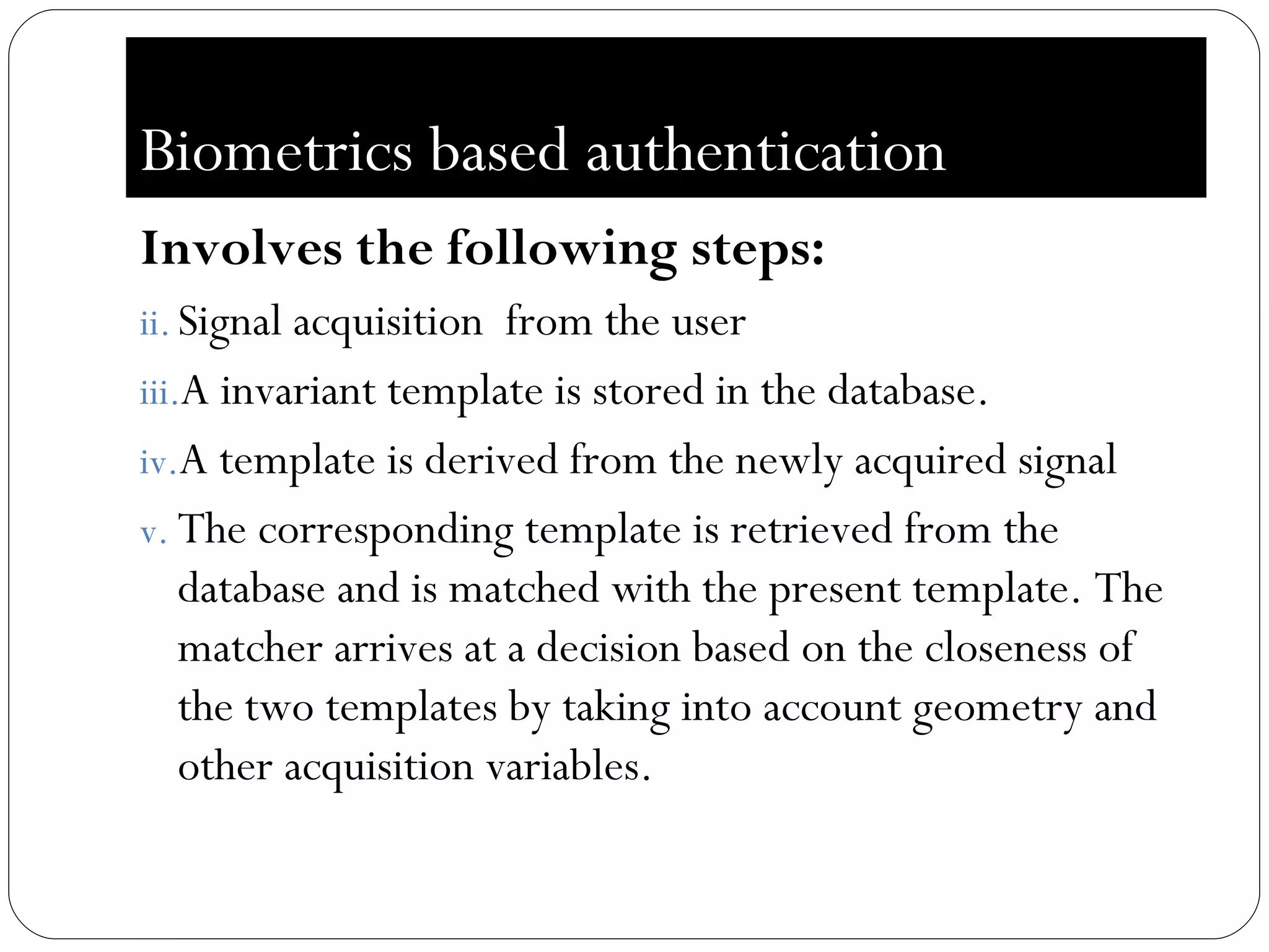 Biometrics based authentication Involves the following steps: Signal acquisition  from the user A invariant template is stored in the database. A template is derived from the newly acquired signal The corresponding template is retrieved from the database and is matched with the present template. The matcher arrives at a decision based on the closeness of the two templates by taking into account geometry and other acquisition variables. 