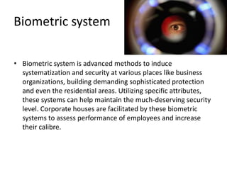Biometric system
• Biometric system is advanced methods to induce
systematization and security at various places like business
organizations, building demanding sophisticated protection
and even the residential areas. Utilizing specific attributes,
these systems can help maintain the much-deserving security
level. Corporate houses are facilitated by these biometric
systems to assess performance of employees and increase
their calibre.
 