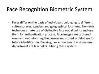 Face Recognition Biometric System
• Faces differ on the basis of individuals belonging to different
cultures, races, genders and geographical locations. Biometric
techniques make use of distinctive face nodal points and use
them for authentication process. Face images are captured,
even without informing the person and stored in database for
future identification. Banking, law enforcement and custom
department are few fields utilizing these systems.
 