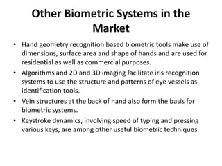 Other Biometric Systems in the
Market
• Hand geometry recognition based biometric tools make use of
dimensions, surface area and shape of hands and are used for
residential as well as commercial purposes.
• Algorithms and 2D and 3D imaging facilitate iris recognition
systems to use the structure and patterns of eye vessels as
identification tools.
• Vein structures at the back of hand also form the basis for
biometric systems.
• Keystroke dynamics, involving speed of typing and pressing
various keys, are among other useful biometric techniques.
 