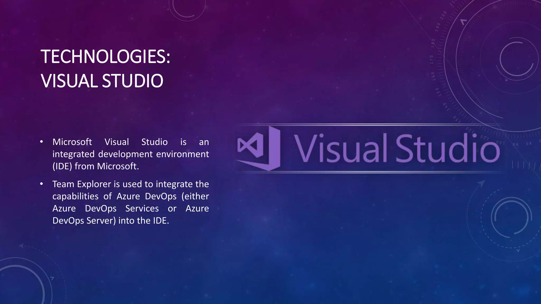 TECHNOLOGIES:
VISUAL STUDIO
• Microsoft Visual Studio is an
integrated development environment
(IDE) from Microsoft.
• Team Explorer is used to integrate the
capabilities of Azure DevOps (either
Azure DevOps Services or Azure
DevOps Server) into the IDE.
 