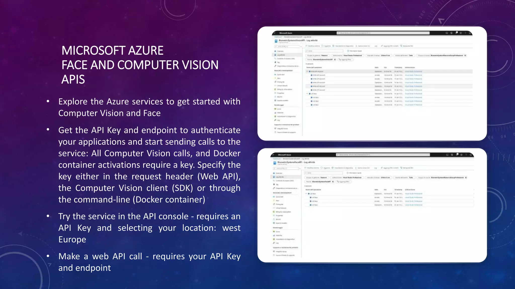 MICROSOFT AZURE
FACE AND COMPUTER VISION
APIS
• Explore the Azure services to get started with
Computer Vision and Face
• Get the API Key and endpoint to authenticate
your applications and start sending calls to the
service: All Computer Vision calls, and Docker
container activations require a key. Specify the
key either in the request header (Web API),
the Computer Vision client (SDK) or through
the command-line (Docker container)
• Try the service in the API console - requires an
API Key and selecting your location: west
Europe
• Make a web API call - requires your API Key
and endpoint
 