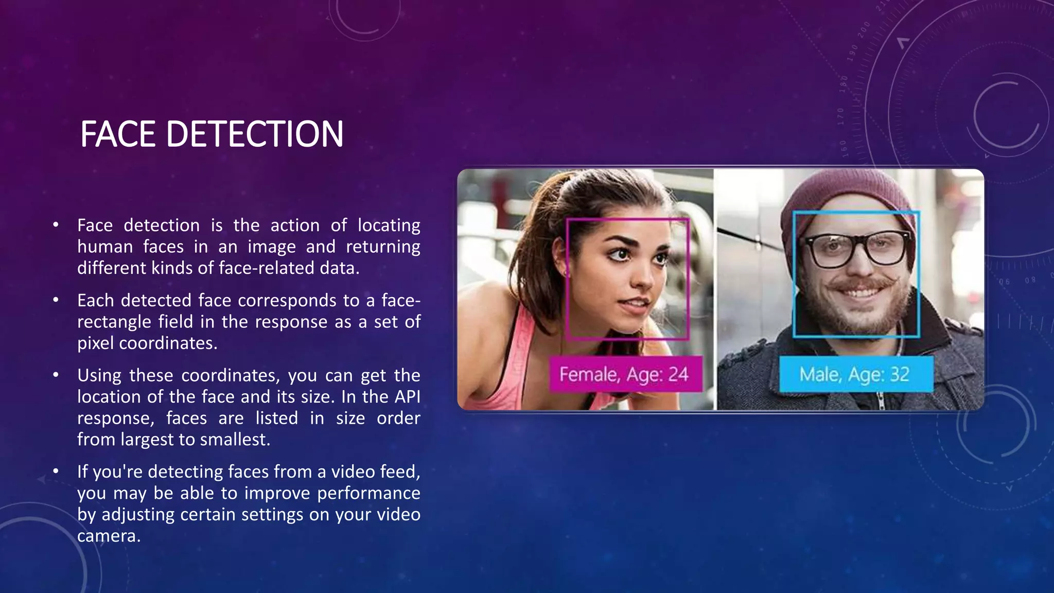 FACE DETECTION
• Face detection is the action of locating
human faces in an image and returning
different kinds of face-related data.
• Each detected face corresponds to a face-
rectangle field in the response as a set of
pixel coordinates.
• Using these coordinates, you can get the
location of the face and its size. In the API
response, faces are listed in size order
from largest to smallest.
• If you're detecting faces from a video feed,
you may be able to improve performance
by adjusting certain settings on your video
camera.
 