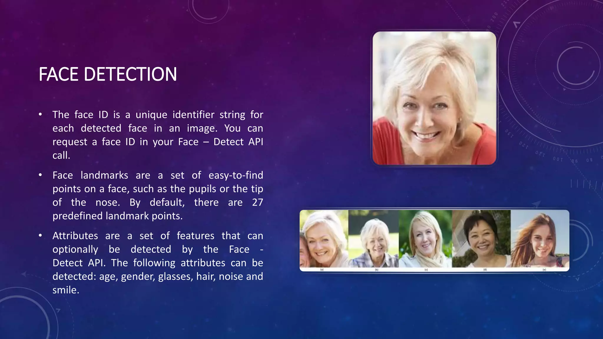 FACE DETECTION
• The face ID is a unique identifier string for
each detected face in an image. You can
request a face ID in your Face – Detect API
call.
• Face landmarks are a set of easy-to-find
points on a face, such as the pupils or the tip
of the nose. By default, there are 27
predefined landmark points.
• Attributes are a set of features that can
optionally be detected by the Face -
Detect API. The following attributes can be
detected: age, gender, glasses, hair, noise and
smile.
 