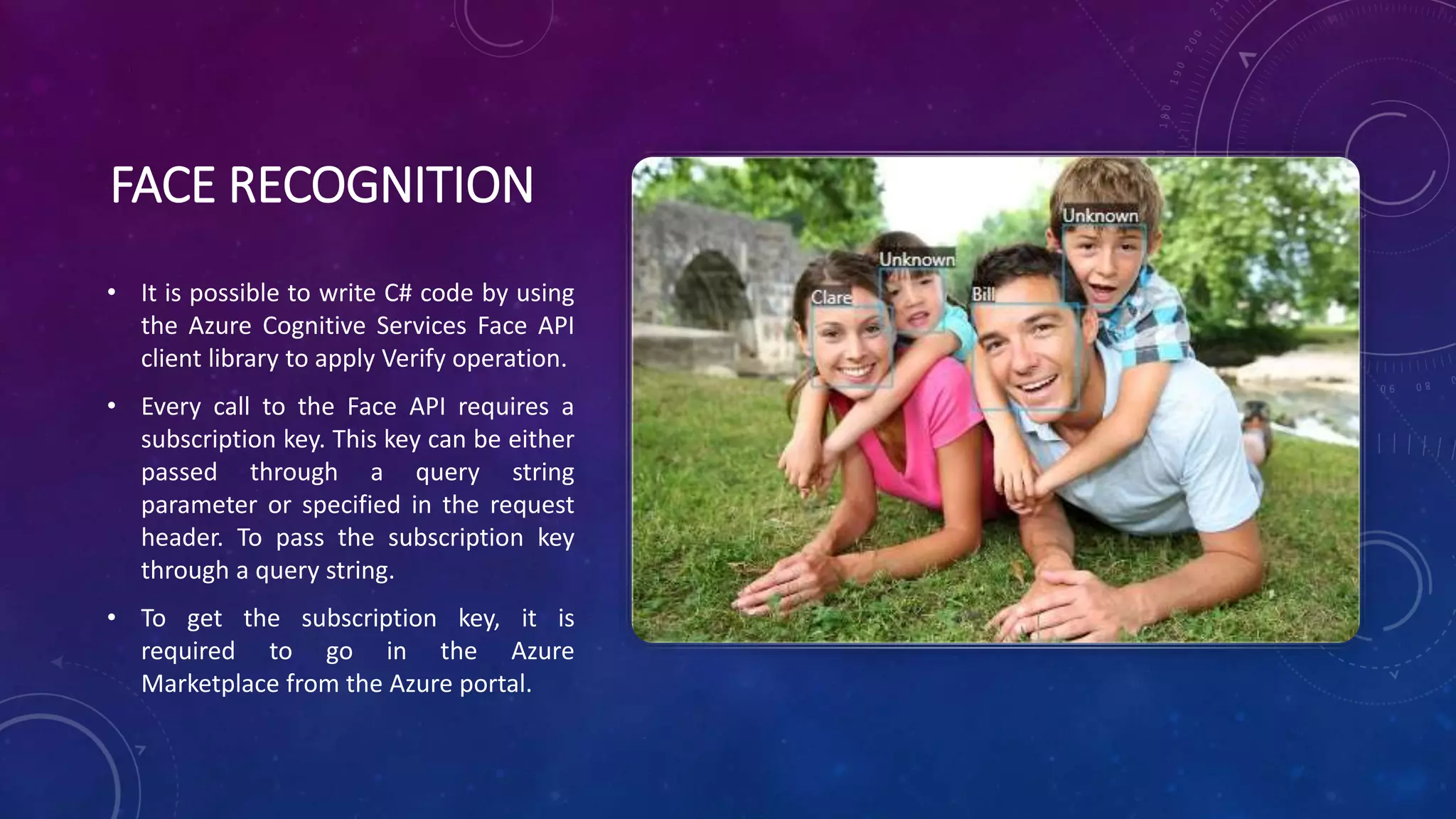FACE RECOGNITION
• It is possible to write C# code by using
the Azure Cognitive Services Face API
client library to apply Verify operation.
• Every call to the Face API requires a
subscription key. This key can be either
passed through a query string
parameter or specified in the request
header. To pass the subscription key
through a query string.
• To get the subscription key, it is
required to go in the Azure
Marketplace from the Azure portal.
 