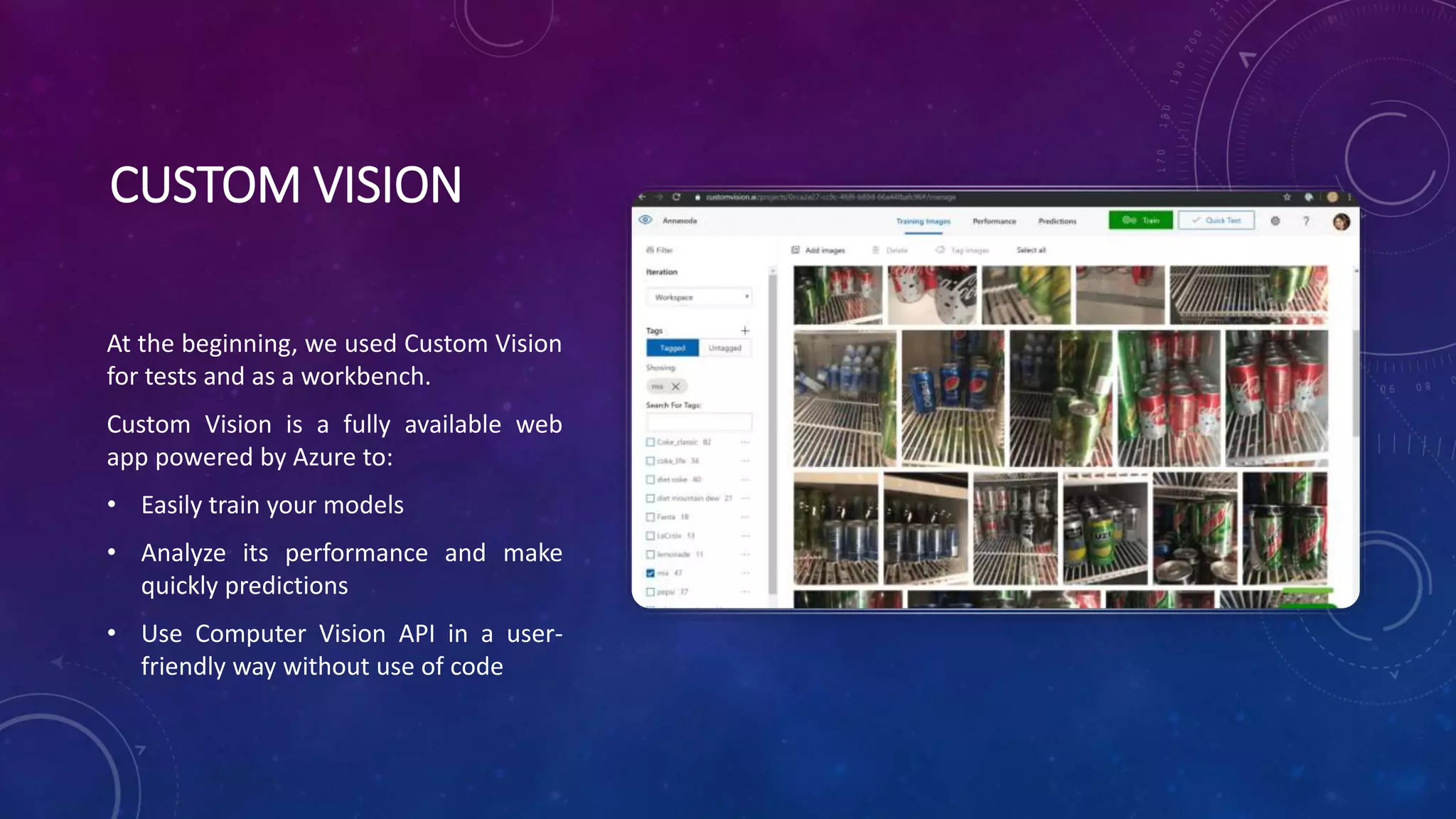 CUSTOM VISION
At the beginning, we used Custom Vision
for tests and as a workbench.
Custom Vision is a fully available web
app powered by Azure to:
• Easily train your models
• Analyze its performance and make
quickly predictions
• Use Computer Vision API in a user-
friendly way without use of code
 