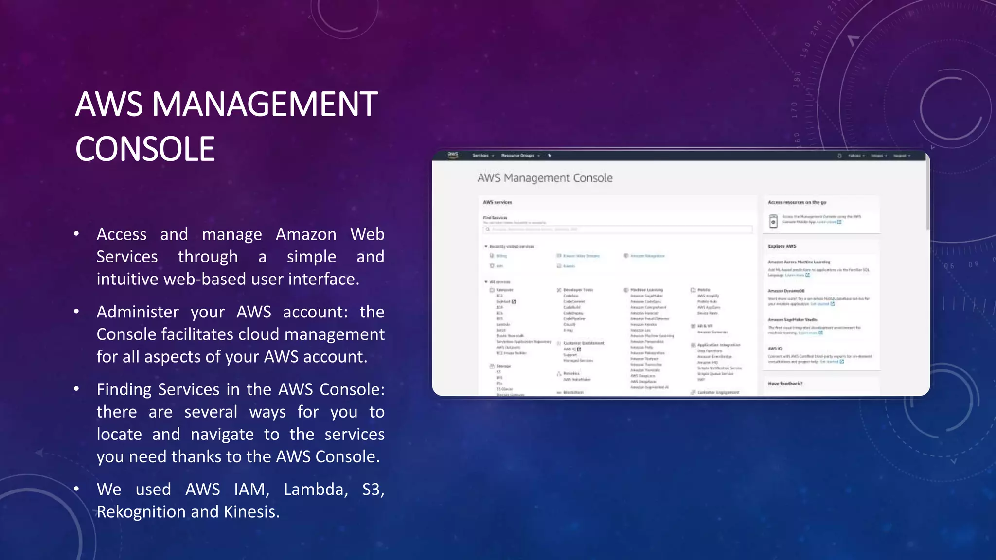 AWS MANAGEMENT
CONSOLE
• Access and manage Amazon Web
Services through a simple and
intuitive web-based user interface.
• Administer your AWS account: the
Console facilitates cloud management
for all aspects of your AWS account.
• Finding Services in the AWS Console:
there are several ways for you to
locate and navigate to the services
you need thanks to the AWS Console.
• We used AWS IAM, Lambda, S3,
Rekognition and Kinesis.
 