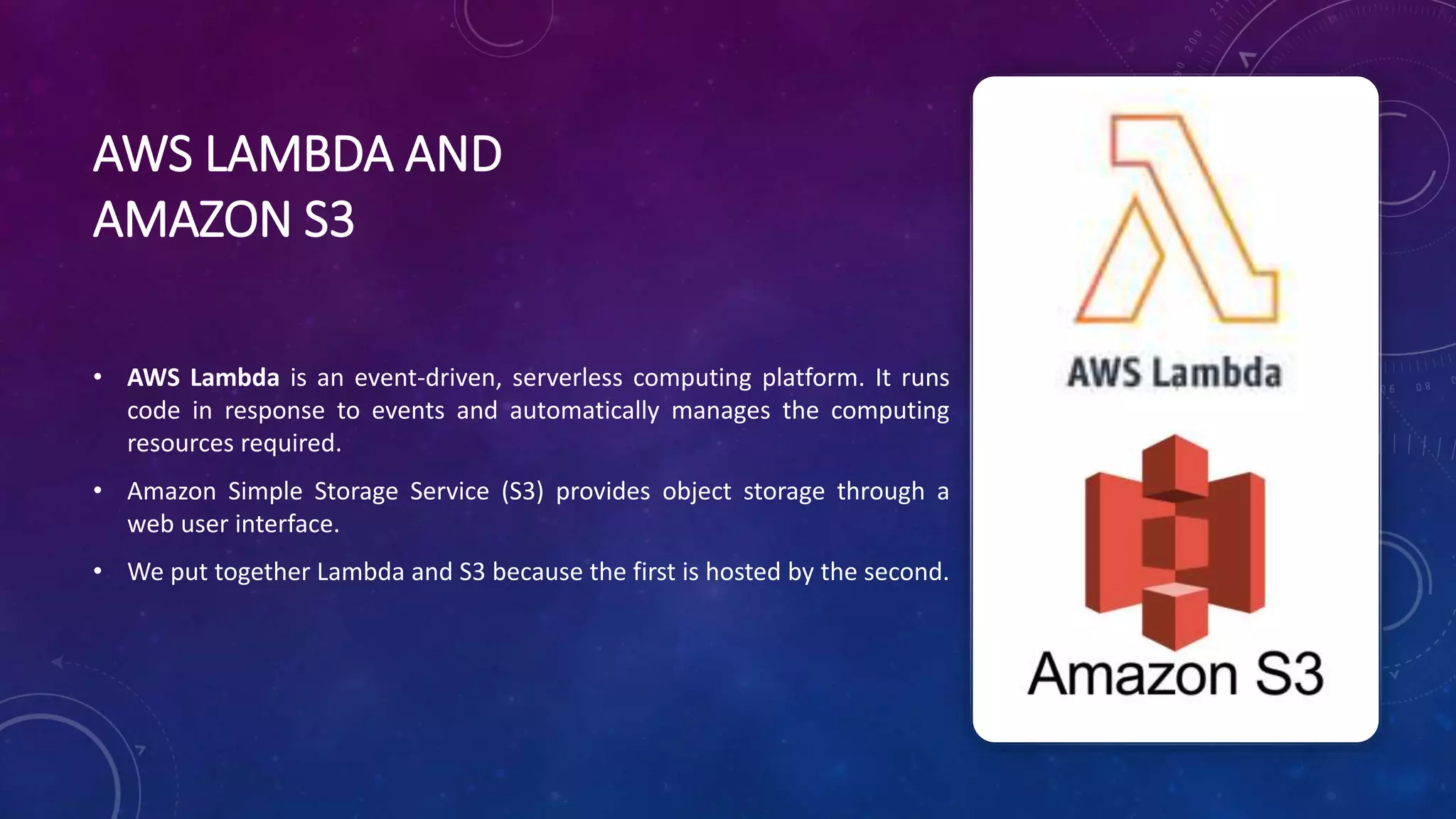 AWS LAMBDA AND
AMAZON S3
• AWS Lambda is an event-driven, serverless computing platform. It runs
code in response to events and automatically manages the computing
resources required.
• Amazon Simple Storage Service (S3) provides object storage through a
web user interface.
• We put together Lambda and S3 because the first is hosted by the second.
 