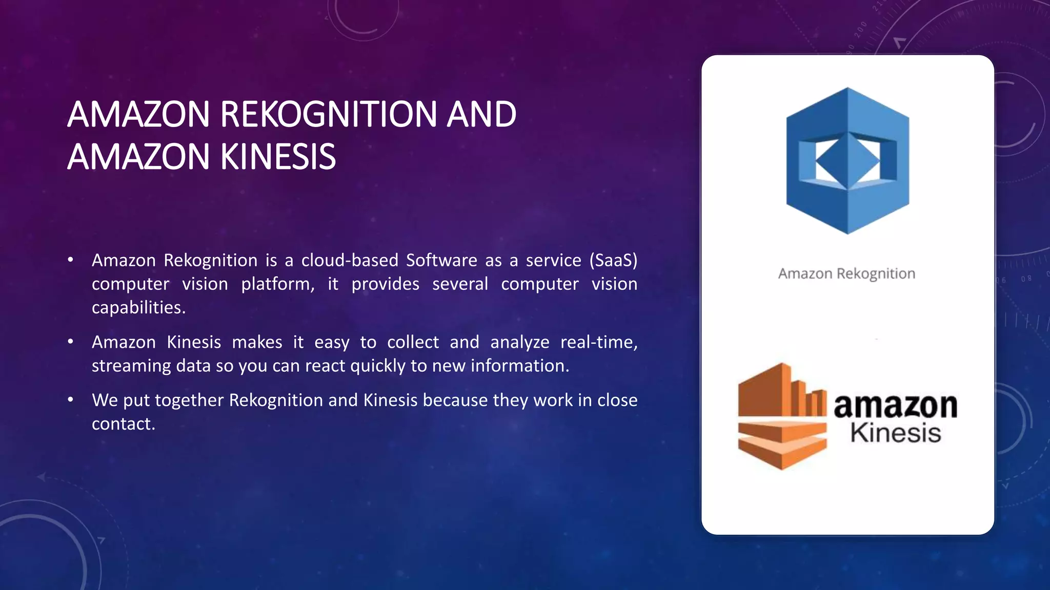 AMAZON REKOGNITION AND
AMAZON KINESIS
• Amazon Rekognition is a cloud-based Software as a service (SaaS)
computer vision platform, it provides several computer vision
capabilities.
• Amazon Kinesis makes it easy to collect and analyze real-time,
streaming data so you can react quickly to new information.
• We put together Rekognition and Kinesis because they work in close
contact.
 