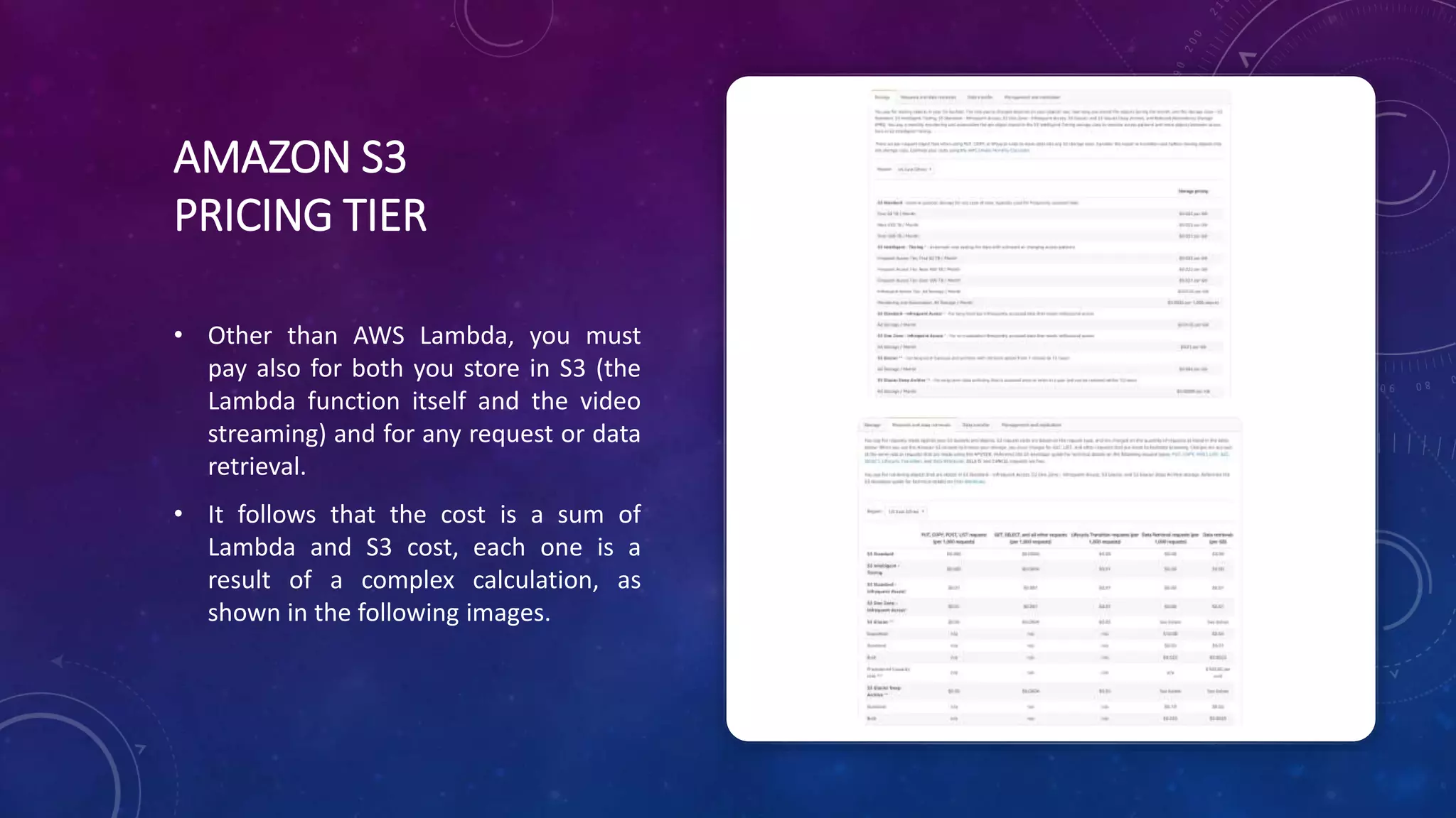 AMAZON S3
PRICING TIER
• Other than AWS Lambda, you must
pay also for both you store in S3 (the
Lambda function itself and the video
streaming) and for any request or data
retrieval.
• It follows that the cost is a sum of
Lambda and S3 cost, each one is a
result of a complex calculation, as
shown in the following images.
 