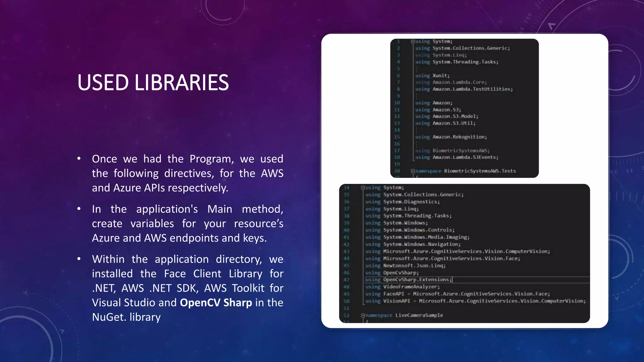 USED LIBRARIES
• Once we had the Program, we used
the following directives, for the AWS
and Azure APIs respectively.
• In the application's Main method,
create variables for your resource’s
Azure and AWS endpoints and keys.
• Within the application directory, we
installed the Face Client Library for
.NET, AWS .NET SDK, AWS Toolkit for
Visual Studio and OpenCV Sharp in the
NuGet. library
 