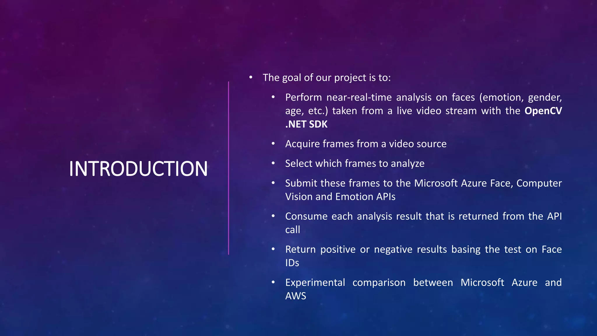 INTRODUCTION
• The goal of our project is to:
• Perform near-real-time analysis on faces (emotion, gender,
age, etc.) taken from a live video stream with the OpenCV
.NET SDK
• Acquire frames from a video source
• Select which frames to analyze
• Submit these frames to the Microsoft Azure Face, Computer
Vision and Emotion APIs
• Consume each analysis result that is returned from the API
call
• Return positive or negative results basing the test on Face
IDs
• Experimental comparison between Microsoft Azure and
AWS
 