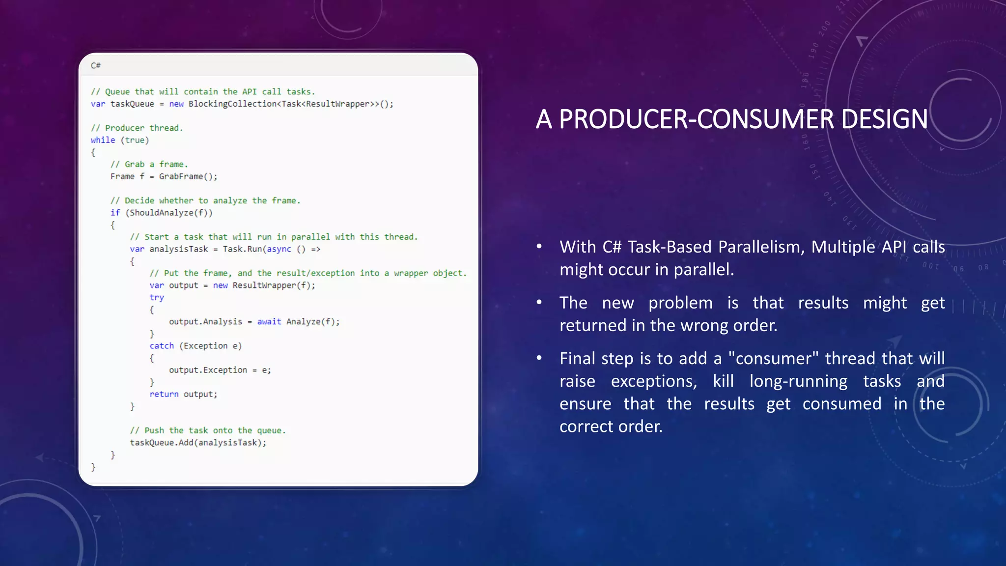 A PRODUCER-CONSUMER DESIGN
• With C# Task-Based Parallelism, Multiple API calls
might occur in parallel.
• The new problem is that results might get
returned in the wrong order.
• Final step is to add a "consumer" thread that will
raise exceptions, kill long-running tasks and
ensure that the results get consumed in the
correct order.
 