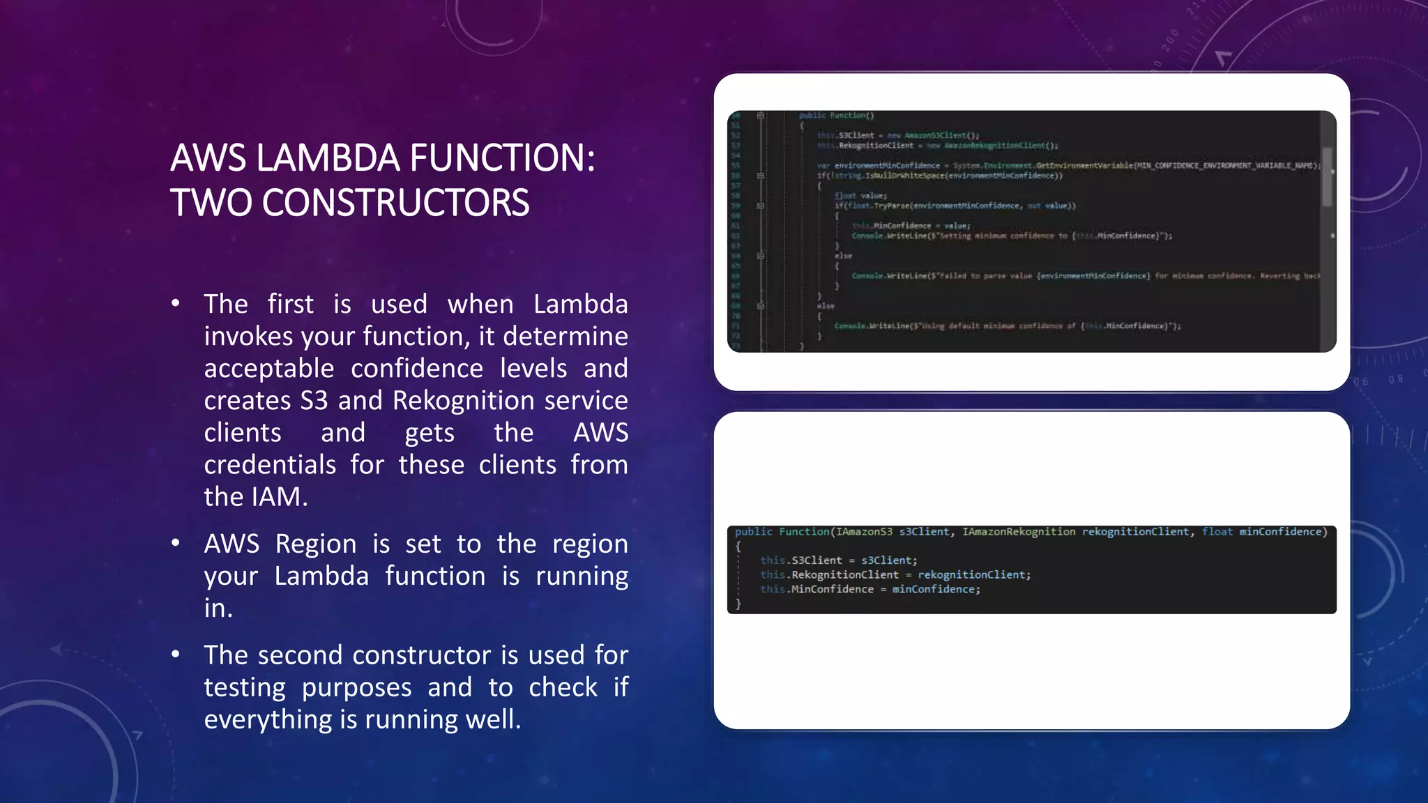 AWS LAMBDA FUNCTION:
TWO CONSTRUCTORS
• The first is used when Lambda
invokes your function, it determine
acceptable confidence levels and
creates S3 and Rekognition service
clients and gets the AWS
credentials for these clients from
the IAM.
• AWS Region is set to the region
your Lambda function is running
in.
• The second constructor is used for
testing purposes and to check if
everything is running well.
 