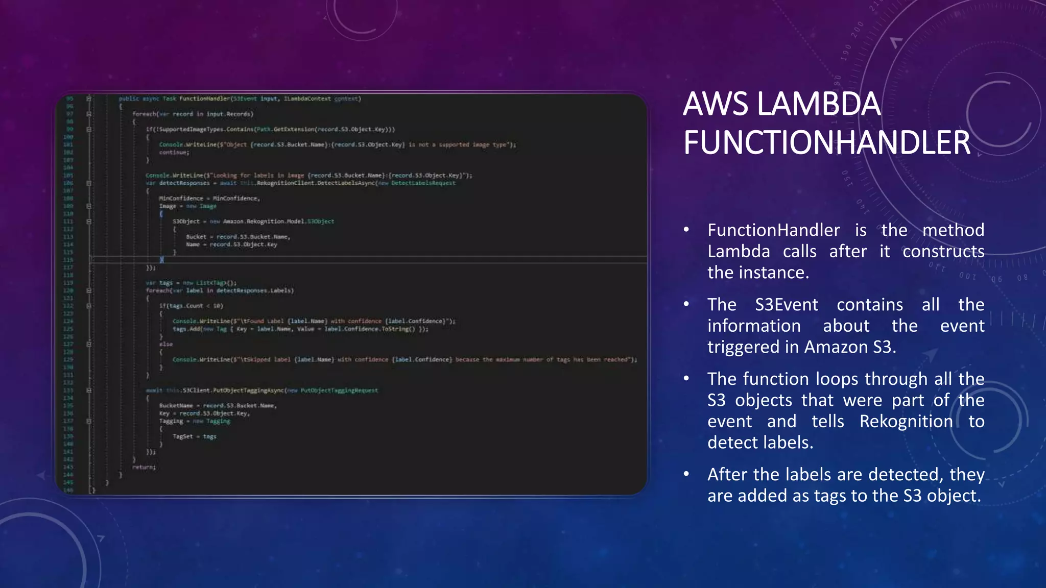 AWS LAMBDA
FUNCTIONHANDLER
• FunctionHandler is the method
Lambda calls after it constructs
the instance.
• The S3Event contains all the
information about the event
triggered in Amazon S3.
• The function loops through all the
S3 objects that were part of the
event and tells Rekognition to
detect labels.
• After the labels are detected, they
are added as tags to the S3 object.
 