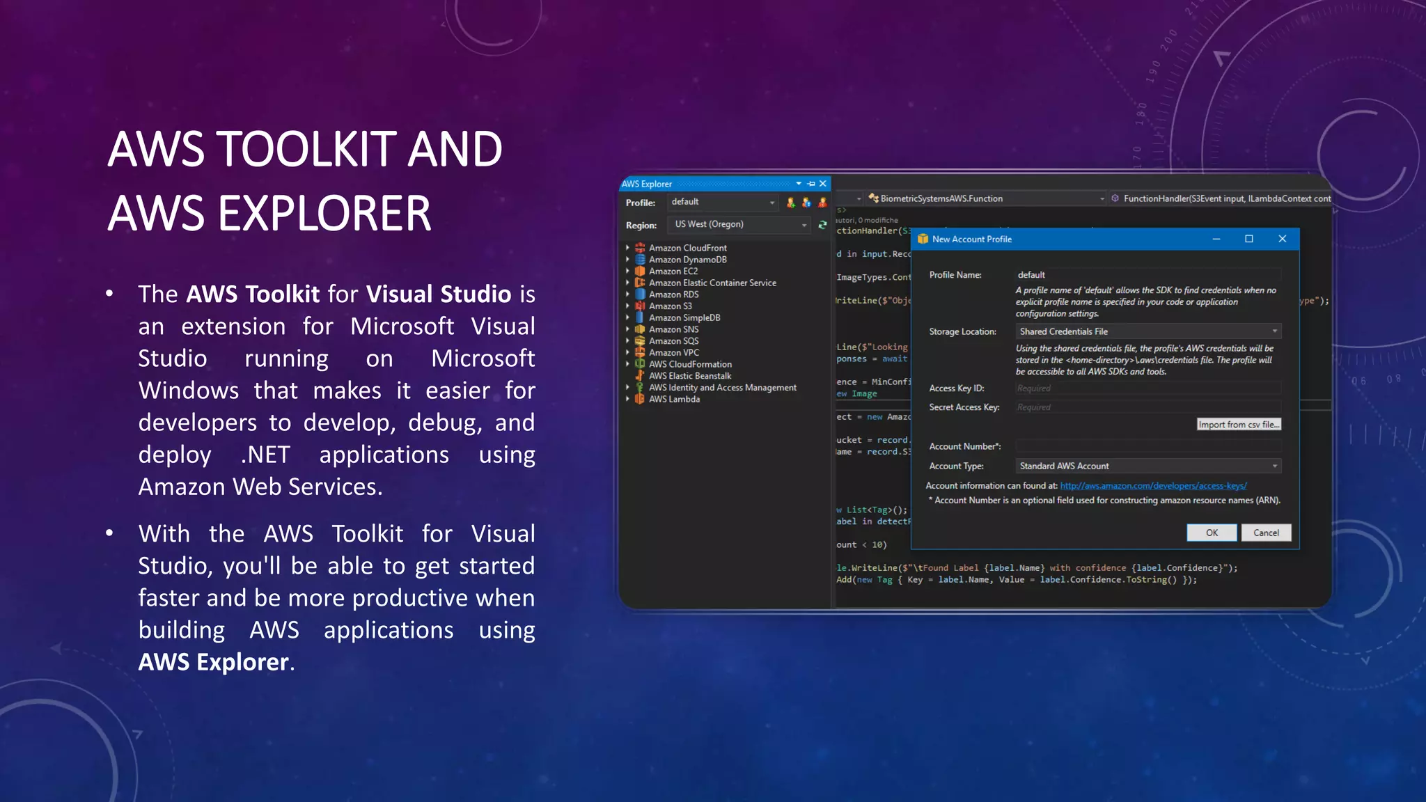 AWS TOOLKIT AND
AWS EXPLORER
• The AWS Toolkit for Visual Studio is
an extension for Microsoft Visual
Studio running on Microsoft
Windows that makes it easier for
developers to develop, debug, and
deploy .NET applications using
Amazon Web Services.
• With the AWS Toolkit for Visual
Studio, you'll be able to get started
faster and be more productive when
building AWS applications using
AWS Explorer.
 