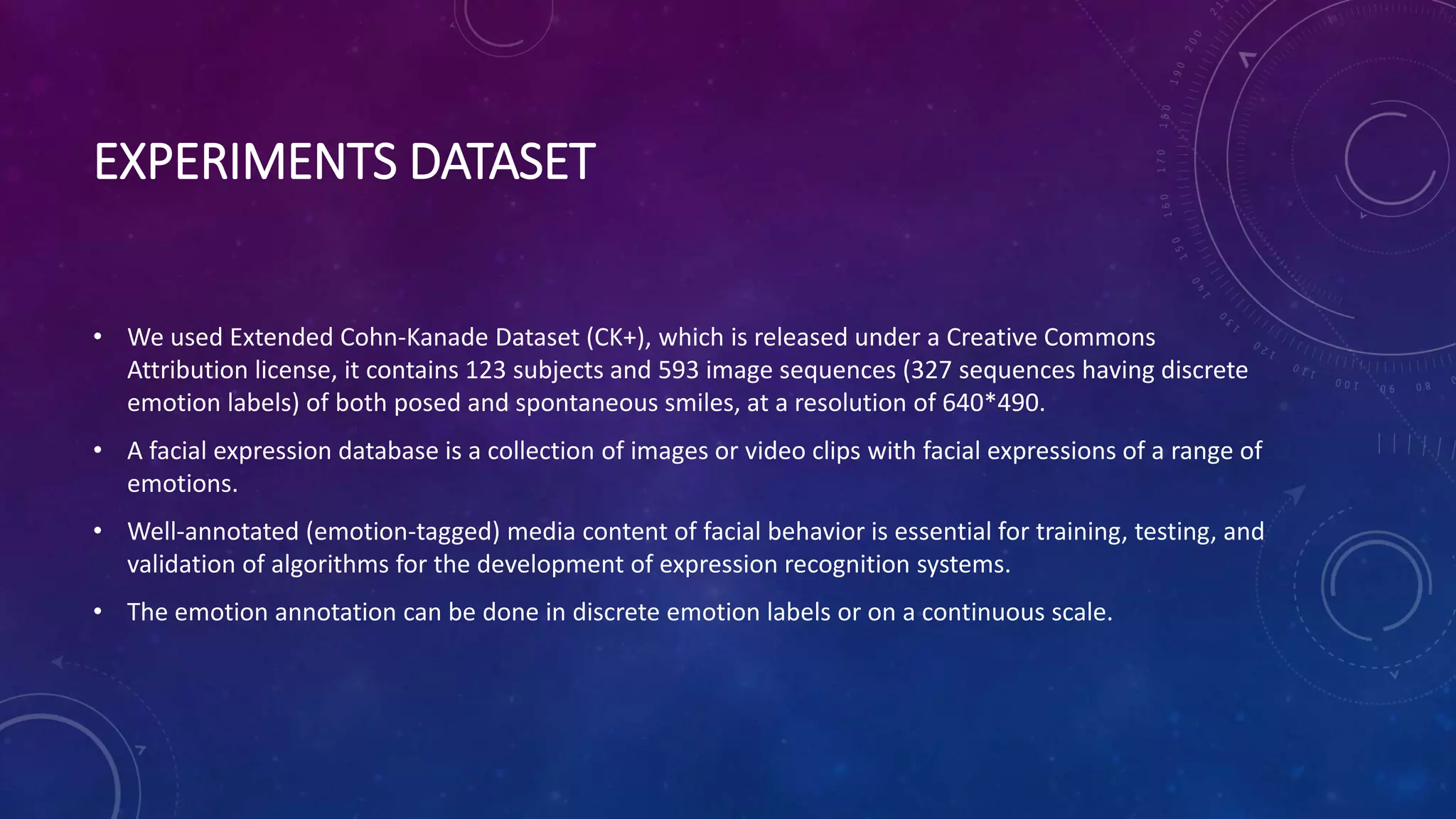 EXPERIMENTS DATASET
• We used Extended Cohn-Kanade Dataset (CK+), which is released under a Creative Commons
Attribution license, it contains 123 subjects and 593 image sequences (327 sequences having discrete
emotion labels) of both posed and spontaneous smiles, at a resolution of 640*490.
• A facial expression database is a collection of images or video clips with facial expressions of a range of
emotions.
• Well-annotated (emotion-tagged) media content of facial behavior is essential for training, testing, and
validation of algorithms for the development of expression recognition systems.
• The emotion annotation can be done in discrete emotion labels or on a continuous scale.
 