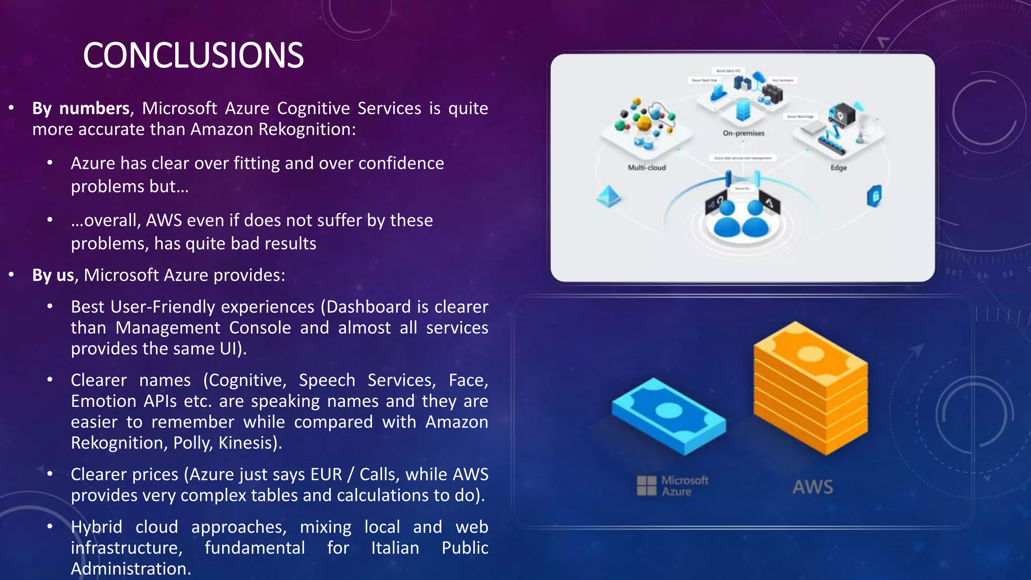 CONCLUSIONS
• By numbers, Microsoft Azure Cognitive Services is quite
more accurate than Amazon Rekognition:
• Azure has clear over fitting and over confidence
problems but…
• …overall, AWS even if does not suffer by these
problems, has quite bad results
• By us, Microsoft Azure provides:
• Best User-Friendly experiences (Dashboard is clearer
than Management Console and almost all services
provides the same UI).
• Clearer names (Cognitive, Speech Services, Face,
Emotion APIs etc. are speaking names and they are
easier to remember while compared with Amazon
Rekognition, Polly, Kinesis).
• Clearer prices (Azure just says EUR / Calls, while AWS
provides very complex tables and calculations to do).
• Hybrid cloud approaches, mixing local and web
infrastructure, fundamental for Italian Public
Administration.
 