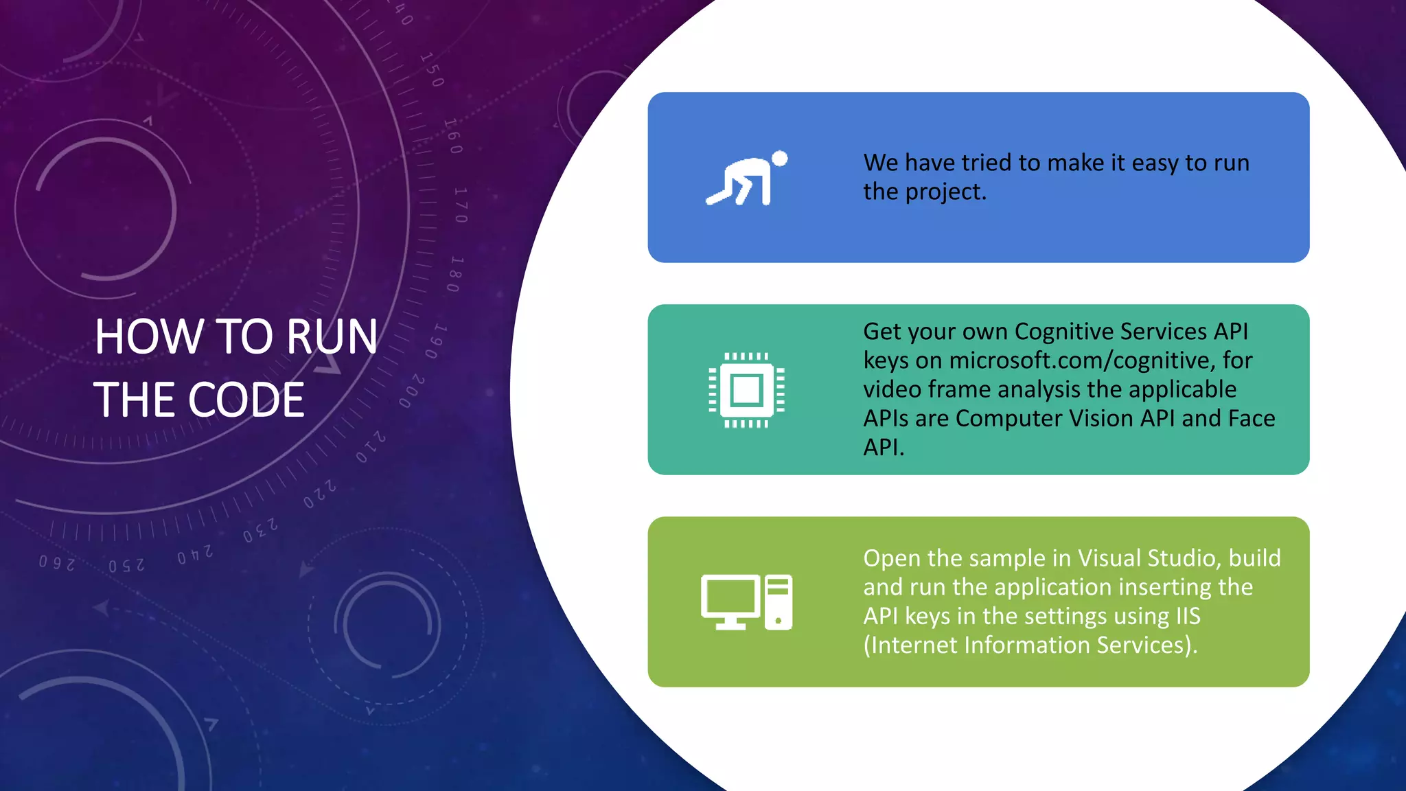 HOW TO RUN
THE CODE
We have tried to make it easy to run
the project.
Get your own Cognitive Services API
keys on microsoft.com/cognitive, for
video frame analysis the applicable
APIs are Computer Vision API and Face
API.
Open the sample in Visual Studio, build
and run the application inserting the
API keys in the settings using IIS
(Internet Information Services).
 