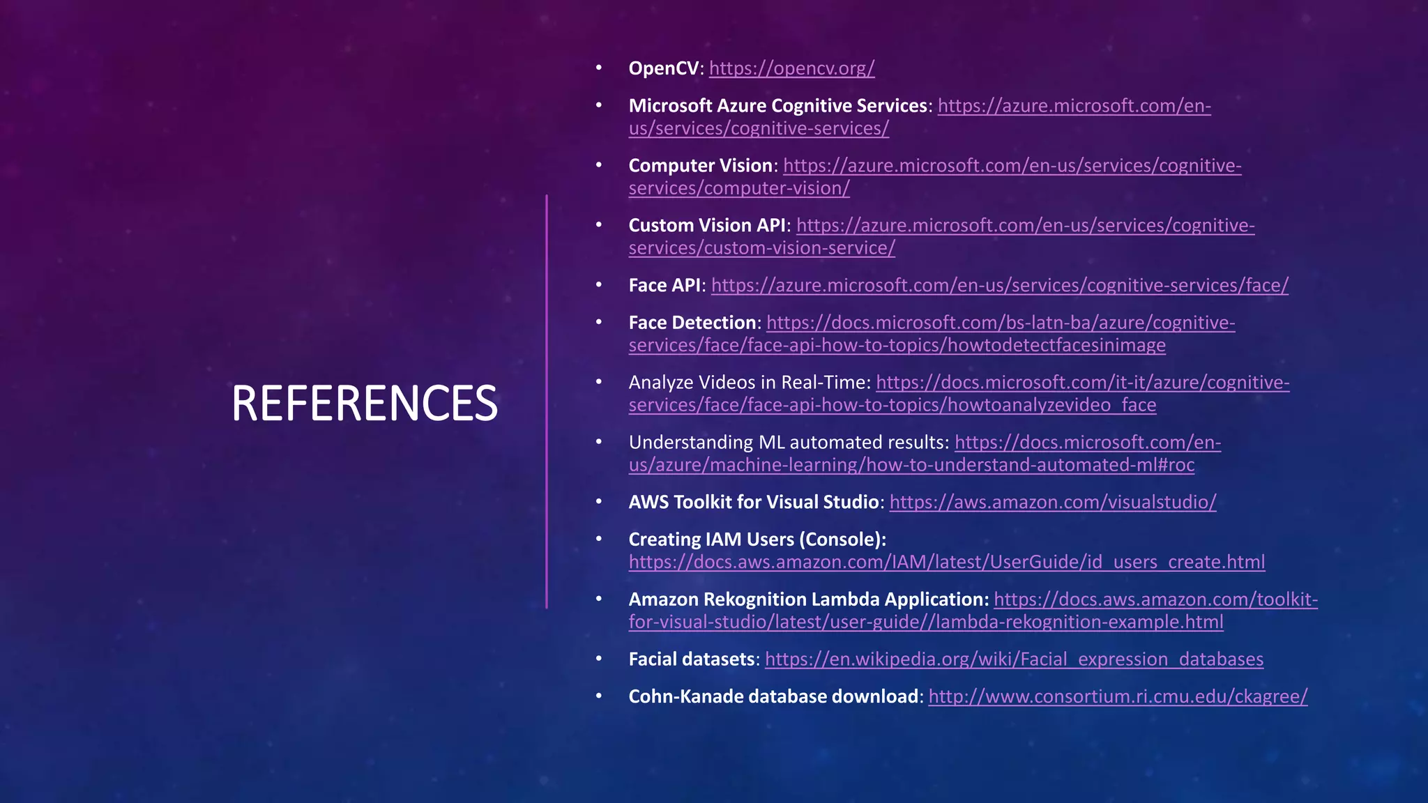 REFERENCES
• OpenCV: https://opencv.org/
• Microsoft Azure Cognitive Services: https://azure.microsoft.com/en-
us/services/cognitive-services/
• Computer Vision: https://azure.microsoft.com/en-us/services/cognitive-
services/computer-vision/
• Custom Vision API: https://azure.microsoft.com/en-us/services/cognitive-
services/custom-vision-service/
• Face API: https://azure.microsoft.com/en-us/services/cognitive-services/face/
• Face Detection: https://docs.microsoft.com/bs-latn-ba/azure/cognitive-
services/face/face-api-how-to-topics/howtodetectfacesinimage
• Analyze Videos in Real-Time: https://docs.microsoft.com/it-it/azure/cognitive-
services/face/face-api-how-to-topics/howtoanalyzevideo_face
• Understanding ML automated results: https://docs.microsoft.com/en-
us/azure/machine-learning/how-to-understand-automated-ml#roc
• AWS Toolkit for Visual Studio: https://aws.amazon.com/visualstudio/
• Creating IAM Users (Console):
https://docs.aws.amazon.com/IAM/latest/UserGuide/id_users_create.html
• Amazon Rekognition Lambda Application: https://docs.aws.amazon.com/toolkit-
for-visual-studio/latest/user-guide//lambda-rekognition-example.html
• Facial datasets: https://en.wikipedia.org/wiki/Facial_expression_databases
• Cohn-Kanade database download: http://www.consortium.ri.cmu.edu/ckagree/
 