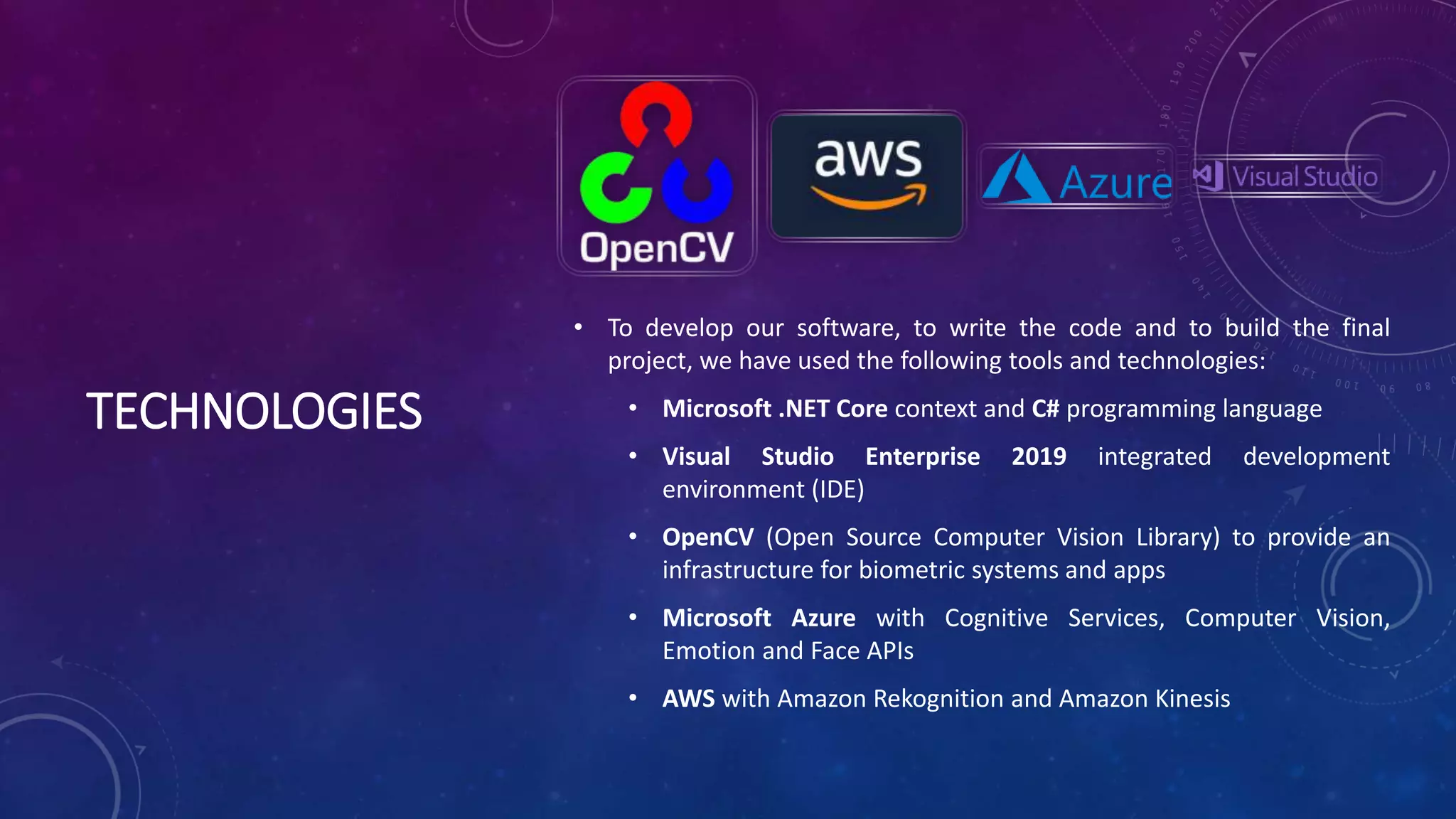 TECHNOLOGIES
• To develop our software, to write the code and to build the final
project, we have used the following tools and technologies:
• Microsoft .NET Core context and C# programming language
• Visual Studio Enterprise 2019 integrated development
environment (IDE)
• OpenCV (Open Source Computer Vision Library) to provide an
infrastructure for biometric systems and apps
• Microsoft Azure with Cognitive Services, Computer Vision,
Emotion and Face APIs
• AWS with Amazon Rekognition and Amazon Kinesis
 