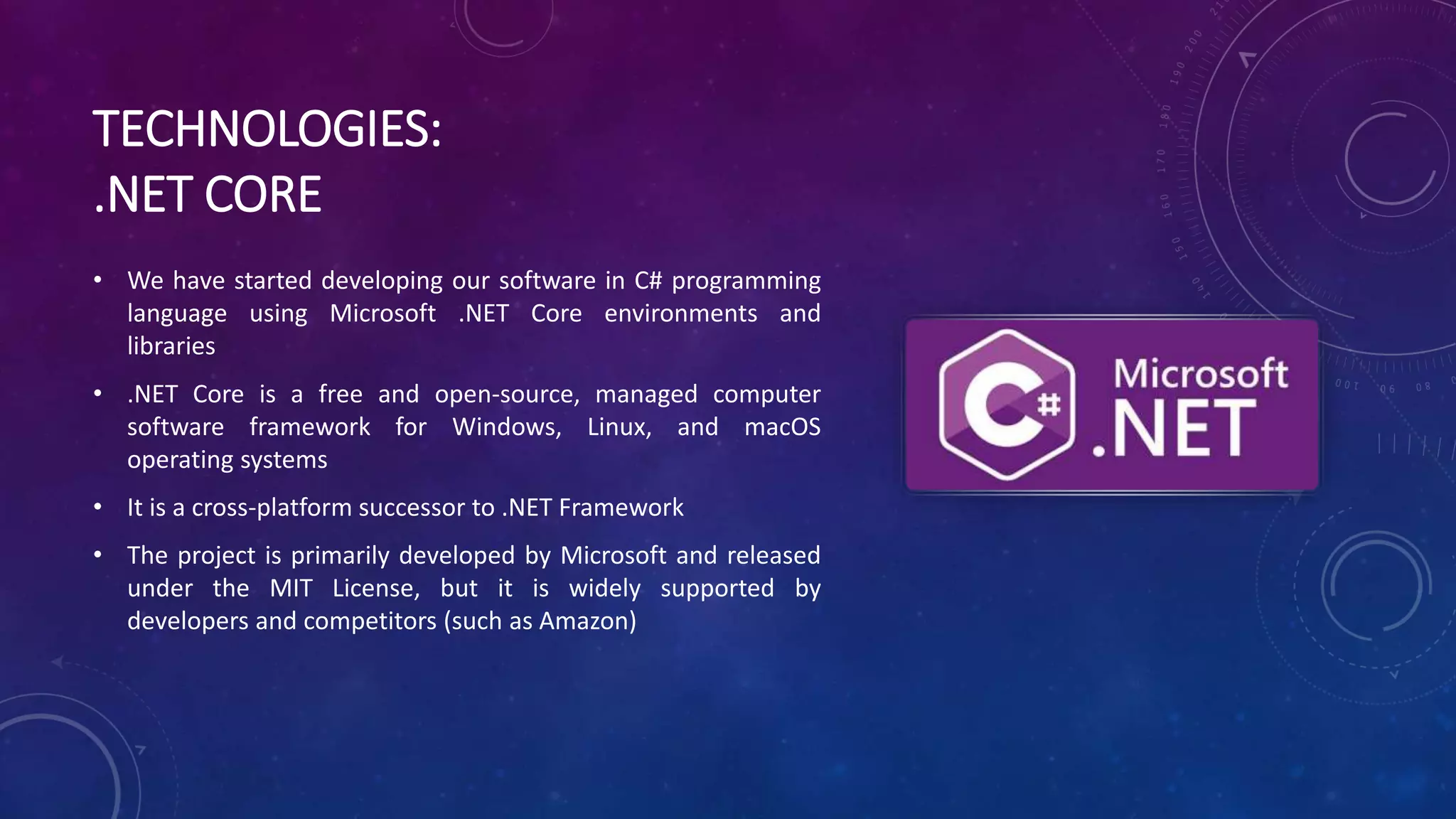 TECHNOLOGIES:
.NET CORE
• We have started developing our software in C# programming
language using Microsoft .NET Core environments and
libraries
• .NET Core is a free and open-source, managed computer
software framework for Windows, Linux, and macOS
operating systems
• It is a cross-platform successor to .NET Framework
• The project is primarily developed by Microsoft and released
under the MIT License, but it is widely supported by
developers and competitors (such as Amazon)
 