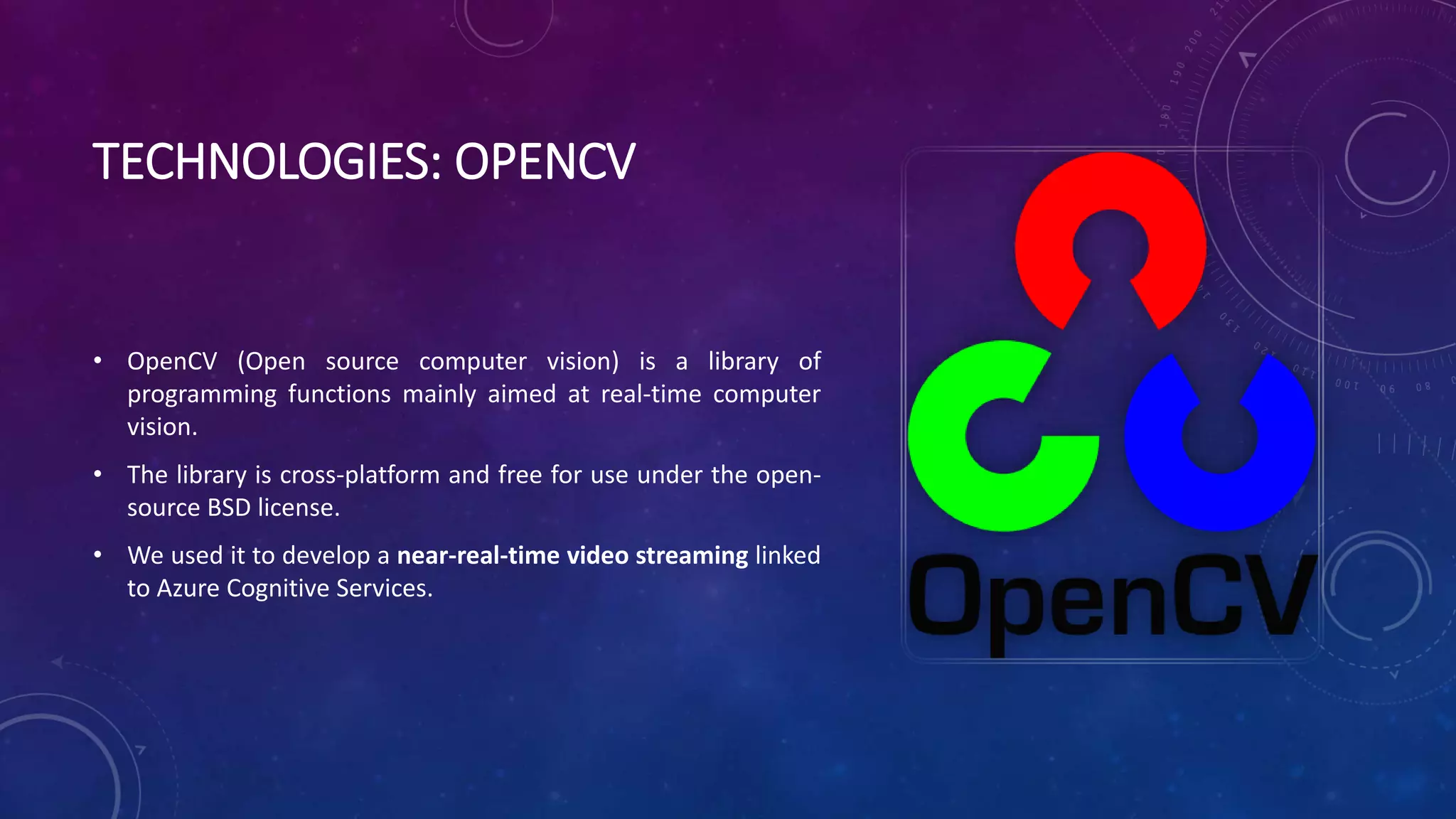 TECHNOLOGIES: OPENCV
• OpenCV (Open source computer vision) is a library of
programming functions mainly aimed at real-time computer
vision.
• The library is cross-platform and free for use under the open-
source BSD license.
• We used it to develop a near-real-time video streaming linked
to Azure Cognitive Services.
 