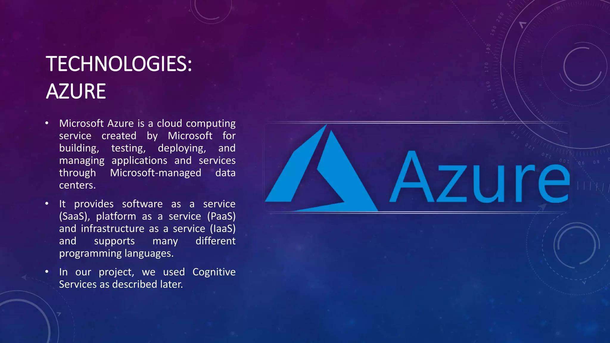 TECHNOLOGIES:
AZURE
• Microsoft Azure is a cloud computing
service created by Microsoft for
building, testing, deploying, and
managing applications and services
through Microsoft-managed data
centers.
• It provides software as a service
(SaaS), platform as a service (PaaS)
and infrastructure as a service (IaaS)
and supports many different
programming languages.
• In our project, we used Cognitive
Services as described later.
 