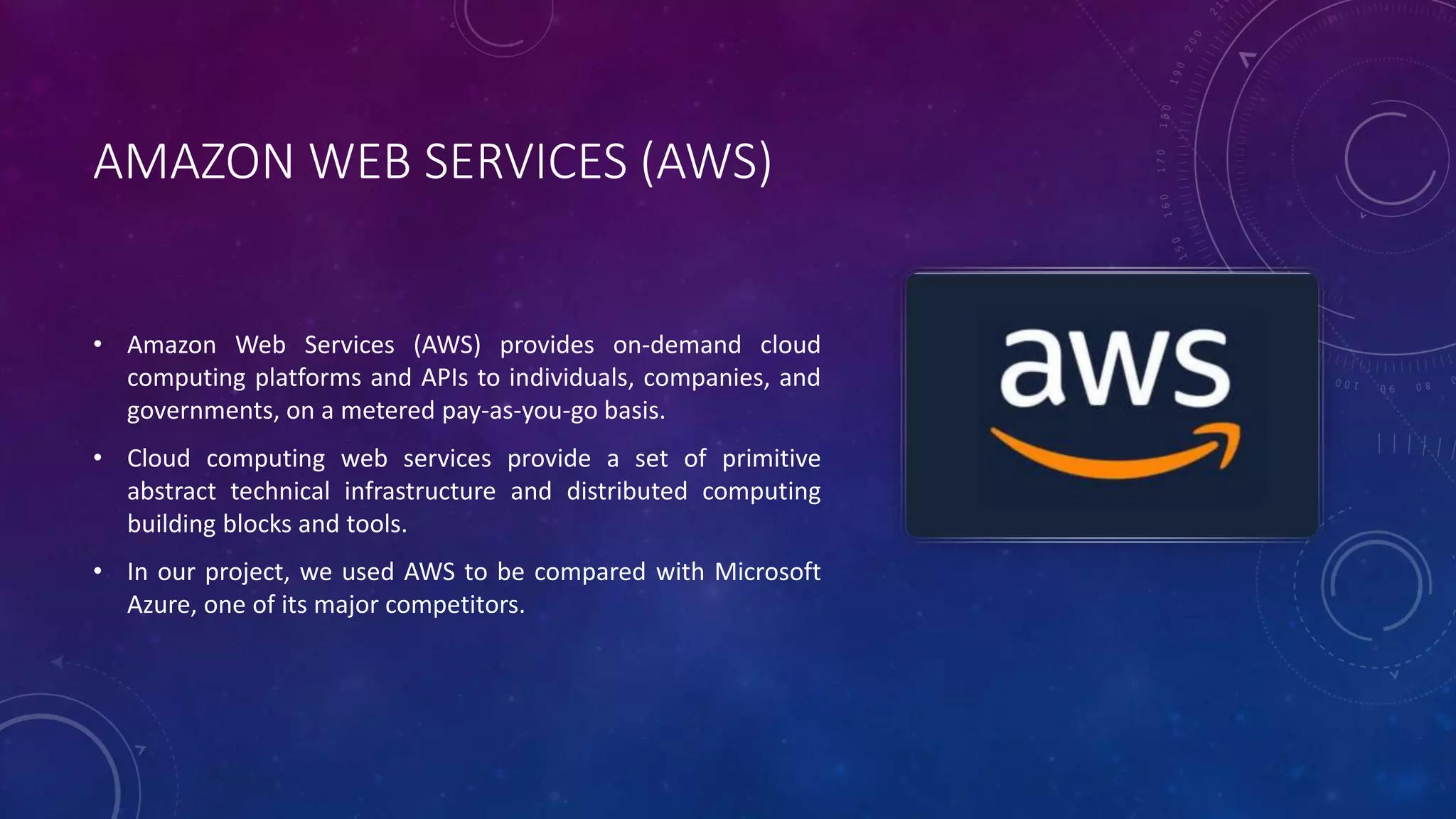 AMAZON WEB SERVICES (AWS)
• Amazon Web Services (AWS) provides on-demand cloud
computing platforms and APIs to individuals, companies, and
governments, on a metered pay-as-you-go basis.
• Cloud computing web services provide a set of primitive
abstract technical infrastructure and distributed computing
building blocks and tools.
• In our project, we used AWS to be compared with Microsoft
Azure, one of its major competitors.
 