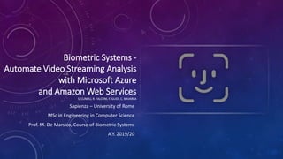 Biometric Systems -
Automate Video Streaming Analysis
with Microsoft Azure
and Amazon Web Services
S. CLINCIU, R. FALCONI, F. GUIDI, C. NAVARRA
Sapienza – University of Rome
MSc in Engineering in Computer Science
Prof. M. De Marsico, Course of Biometric Systems
A.Y. 2019/20
 